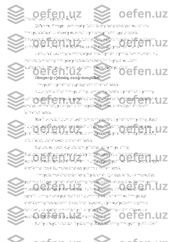 jihatdan ustunlik yaratish va h.k.
Qo'shma himoya  - zamonaviy futbolda eng keng tarqalgan va oqilona 
himoya taktikasi. U shaxsiy va zonali o'yin tamoyillarini uyg'un tarzda 
birlashtiradi. Shu bilan birga, ba'zi futbolchilar topshiriq bo'yicha faqat raqiblarini 
qo'riqlashlari mumkin, boshqalari esa asosan zonada o'ynashlari mumkin.
Ushbu ikki usulning kombinatsiyasi bitta o'yinchi o'yinida ham mumkin. Bu 
mahorat jamoaning himoyaviy harakatlar arsenalini boyitadi va ularni 
kuchaytiradi, himoyada o'ynash usullarini diversifikatsiya qiladi.
Himoyaviy o'yinning asosiy tamoyillari
Himoyachi o'yinchilar quyidagilarni bilishlari kerak:
Butun jamoa bilan himoya qiling. Jamoaning barcha o'yinchilari o'yinning 
turli bosqichlarida himoyada qatnashadilar. Hujumchilar faol himoya harakatlarini 
amalga oshirishlari, yo'qolgan to'pni qaytarishga hissa qo'shadigan choralarni 
ko'rishlari kerak.
Xavfli zonada hujum qiluvchi jamoaning barcha o'yinchilarini yoping. Agar 
hujum qiluvchi jamoaning o'yinchilari to'pga ega bo'lgan jamoadoshining qisqa 
yoki o'rta o'tish masofasida bo'lsa va to'pni oyoqlariga yoki ochiq maydonga qabul 
qila olsalar, ular shaxsan qoplanishi kerak.
Sug'urta va o'zaro sug'urta tamoyillariga qat'iy rioya qiling. 
Sug'urtalovchining pozitsiyasi shunday bo'lishi kerakki, u har doim sherikning 
xatosini o'z vaqtida tuzatishi mumkin. Bu pozitsiya deyarli har doim sug'urtalangan
sherikning orqasida, maqsadingizga yaqinroq bo'lishi kerak.
Himoyada maslahatlardan keng foydalanish. Qoidaga ko'ra, o'z maqsadiga 
yaqinroq bo'lgan o'yinchi sheriklarning harakatlarini boshqaradi va bu himoyaning 
mustahkamlanishiga yordam beradi. Bu borada alohida o'rin darvozabonga 
tegishli. Uning pozitsiyasi raqiblar hujumining rivojlanishini va himoyadagi 
sheriklarning harakatlarini diqqat bilan kuzatish, o'yin vaziyatlarini to'g'riroq 
baholash, o'z sherigi tomonidan yo'l qo'yilgan xatolarning oldini olish va o'z 
vaqtida ko'rsatmalar bilan tuzatish imkonini beradi.
Sun'iy ofsayd holatidan foydalaning. Agar raqibning himoyani "yorib o'tish"  