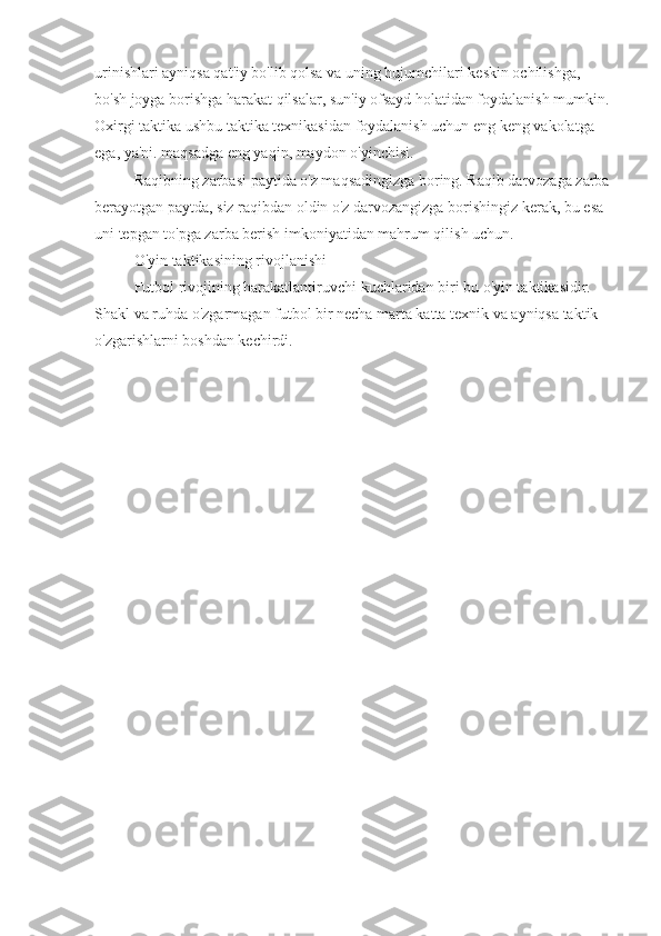 urinishlari ayniqsa qat'iy bo'lib qolsa va uning hujumchilari keskin ochilishga, 
bo'sh joyga borishga harakat qilsalar, sun'iy ofsayd holatidan foydalanish mumkin. 
Oxirgi taktika ushbu taktika texnikasidan foydalanish uchun eng keng vakolatga 
ega, ya'ni. maqsadga eng yaqin, maydon o'yinchisi.
Raqibning zarbasi paytida o'z maqsadingizga boring. Raqib darvozaga zarba 
berayotgan paytda, siz raqibdan oldin o'z darvozangizga borishingiz kerak, bu esa 
uni tepgan to'pga zarba berish imkoniyatidan mahrum qilish uchun.
O'yin taktikasining rivojlanishi
Futbol rivojining harakatlantiruvchi kuchlaridan biri bu o'yin taktikasidir. 
Shakl va ruhda o'zgarmagan futbol bir necha marta katta texnik va ayniqsa taktik 
o'zgarishlarni boshdan kechirdi.
3 