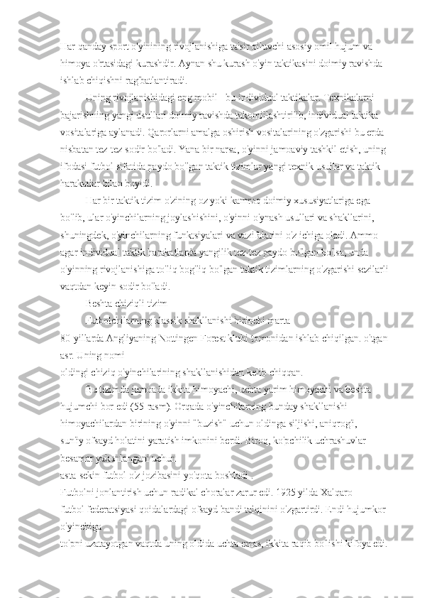 Har qanday sport o'yinining rivojlanishiga ta'sir qiluvchi asosiy omil hujum va 
himoya o'rtasidagi kurashdir. Aynan shu kurash o'yin taktikasini doimiy ravishda 
ishlab chiqishni rag'batlantiradi.
Uning rivojlanishidagi eng mobil - bu individual taktikalar. Texnikalarni 
bajarishning yangi usullari doimiy ravishda takomillashtirilib, individual taktika 
vositalariga aylanadi. Qarorlarni amalga oshirish vositalarining o'zgarishi bu erda 
nisbatan tez-tez sodir bo'ladi. Yana bir narsa, o'yinni jamoaviy tashkil etish, uning 
ifodasi futbol sifatida paydo bo'lgan taktik tizimlar yangi texnik usullar va taktik 
harakatlar bilan boyidi.
Har bir taktik tizim o'zining oz yoki kamroq doimiy xususiyatlariga ega 
bo'lib, ular o'yinchilarning joylashishini, o'yinni o'ynash usullari va shakllarini, 
shuningdek, o'yinchilarning funktsiyalari va vazifalarini o'z ichiga oladi. Ammo 
agar individual taktik harakatlarda yangilik tez-tez paydo bo'lgan bo'lsa, unda 
o'yinning rivojlanishiga to'liq bog'liq bo'lgan taktik tizimlarning o'zgarishi sezilarli 
vaqtdan keyin sodir bo'ladi.
Beshta chiziqli tizim
Futbolchilarning klassik shakllanishi birinchi marta 
80-yillarda Angliyaning Nottingen Forest klubi tomonidan ishlab chiqilgan. o'tgan 
asr. Uning nomi 
oldingi chiziq o'yinchilarining shakllanishidan kelib chiqqan.
Bu tizimda jamoada ikkita himoyachi, uchta yarim himoyachi va beshta 
hujumchi bor edi (55-rasm). Orqada o'yinchilarning bunday shakllanishi 
himoyachilardan birining o'yinni "buzish" uchun oldinga siljishi, aniqrog'i, 
sun'iy ofsayd holatini yaratish imkonini berdi. Biroq, ko'pchilik uchrashuvlar 
besamar yakunlangani uchun 
asta-sekin futbol o'z jozibasini yo'qota boshladi . 
Futbolni jonlantirish uchun radikal choralar zarur edi. 1925 yilda Xalqaro 
futbol federatsiyasi qoidalardagi ofsayd bandi talqinini o'zgartirdi. Endi hujumkor 
o'yinchiga 
to'pni uzatayotgan vaqtda uning oldida uchta emas, ikkita raqib bo'lishi kifoya edi.  