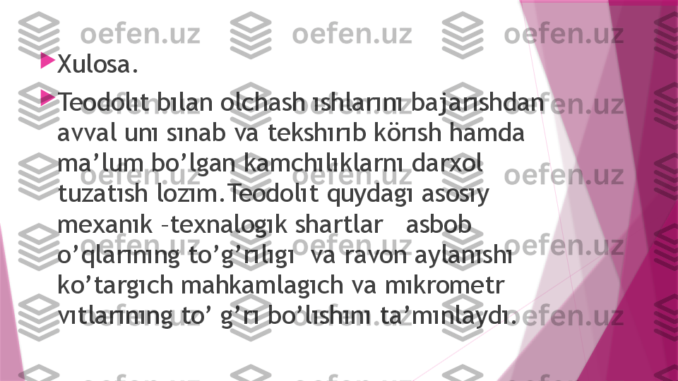 
Xulosa.

Teodolıt bılan olchash ıshlarını bajarıshdan 
avval unı sınab va tekshırıb körısh hamda 
ma’lum bo’lgan kamchılıklarnı darxol 
tuzatısh lozım.Teodolıt quydagı asosıy  
mexanık –texnalogık shartlar   asbob 
o’qlarınıng to’g’rılıgı  va ravon aylanıshı  
ko’targıch mahkamlagıch va mıkrometr  
vıtlarınıng to’ g’rı bo’lıshını ta’mınlaydı.                   