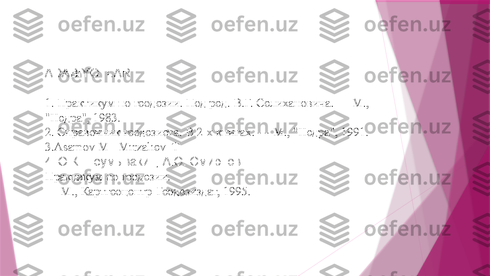 ADABIYOTL AR
1 . Практикум по геодезии. Под ред. В.Г. Селихановича. — М.,
"Недра", 1983.
2 . Справочник геодезиста. В 2-х книгах. — М., "Недра", 1991.
3.Asamov M   Mırzalıev  T
4. Ю.К. Неумывакин, A.C. Смирнов.
Практикум по геодезии.
—  М., Картгеоцентр-Геодезиздат, 1995.                   