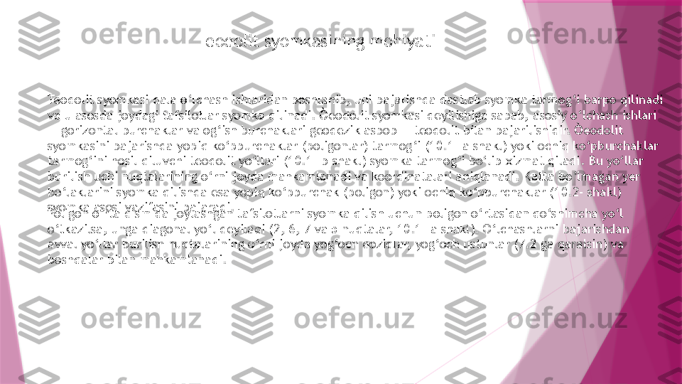 Teodolit syomkasining mohiyati
Teodolit syomkasi dala o‘lchash ishlaridan boshlanib, uni bajarishda dastlab syomka tarmog‘i barpo qilinadi 
va u asosda joydagi tafsilotlar syomka qilinadi. Òeodolit syomkasi deyilishiga sabab, asosiy o‘lchash ishlari 
— gorizontal burchaklar va og‘ish burchaklari geodezik asbob — teodolit bilan bajarilishidir. Òeodolit 
syomkasini bajarishda yopiq ko‘pburchaklar (poligonlar) tarmog‘i (10.1- a shakl) yoki ochiq ko‘pburchaklar 
tarmog‘ini hosil qiluvchi teodolit yo‘llari (10.1- b shakl) syomka tarmog‘i bo‘lib xizmat qiladi. Bu yo‘llar 
burilish uchi nuqtalarining o‘rni joyda mahkamlanadi va koordinatalari aniqlanadi. Katta bo‘lmagan yer 
bo‘laklarini syomka qilishda esa yopiq ko‘pburchak (poligon) yoki ochiq ko‘pburchaklar (10.2- shakl) 
syomka asosi vazifasini bajaradi.
Poligon o‘rta qismida joylashgan tafsilotlarni syomka qilish uchun poligon o‘rtasidan qo‘shimcha yo‘l 
o‘tkazilsa, unga diagonal yo‘l deyiladi (2, 6, 7 va 5 nuqtalar, 10.1- a shakl). O‘lchashlarni bajarishdan 
avval yo‘llar burilish nuqtalarining o‘rni joyda yog‘och qoziqlar, yog‘och ustunlar (7.2 ga qaralsin) va 
boshqalar bilan mahkamlanadi.                    