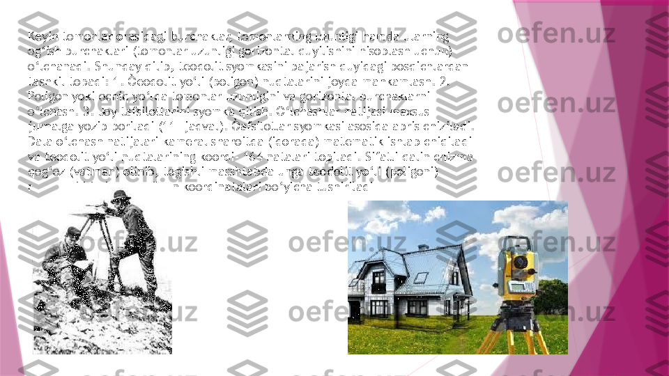 Keyin tomonlar orasidagi burchaklar, tomonlarning uzunligi hamda ularning 
og‘ish burchaklari (tomonlar uzunligi gorizontal quyilishini hisoblash uchun) 
o‘lchanadi. Shunday qilib, teodolit syomkasini bajarish quyidagi bosqichlardan 
tashkil topadi: 1. Òeodolit yo‘li (poligon) nuqtalarini joyda mahkamlash. 2. 
Poligon yoki ochiq yo‘lda tomonlar uzunligini va gorizontal burchaklarni 
o‘lchash. 3. Joy tafsilotlarini syomka qilish. O‘lchashlar natijasi maxsus 
jurnalga yozib boriladi (11- jadval). Òafsilotlar syomkasi asosida abris chiziladi. 
Dala o‘lchash natijalari kameral sharoitda (idorada) matematik ishlab chiqiladi 
va teodolit yo‘li nuqtalarining koordi- 164 natalari topiladi. Sifatli qalin chizma 
qog‘oz (vatman) olinib, tegishli masshtabda unga teodolit yo‘li (poligoni) 
nuqtalari hisoblab topilgan koordinatalari bo‘yicha tushiriladi                   