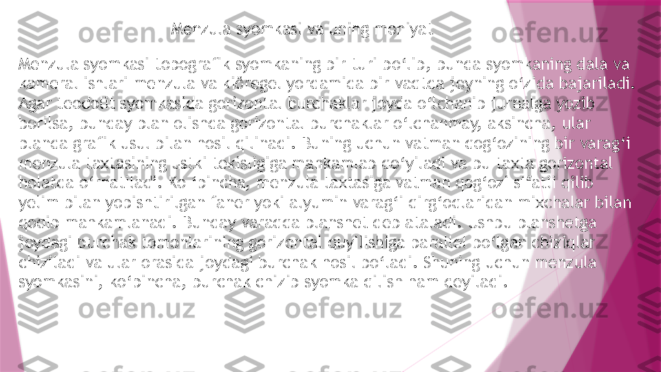 Menzula syomkasi va uning mohiyat
Menzula syomkasi topografik syomkaning bir turi bo‘lib, bunda syomkaning dala va 
kameral ishlari menzula va kiðregel yordamida bir vaqtda joyning o‘zida bajariladi. 
Agar teodolit syomkasida gorizontal burchaklar joyda o‘lchanib jurnalga yozib 
borilsa, bunday plan olishda gorizontal burchaklar o‘lchanmay, aksincha, ular 
planda grafik usul bilan hosil qilinadi. Buning uchun vatman qog‘ozining bir varag‘i 
menzula taxtasining ustki tekisligiga mahkamlab qo‘yiladi va bu taxta gorizontal 
holatda o‘rnatiladi. Ko ‘pincha, menzula taxtasiga vatman qog‘ozi sifatli qilib 
yelim bilan yopishtirilgan faner yoki alyumin varag‘i qirg‘oqlaridan mixchalar bilan 
qoqib mahkamlanadi. Bunday varaqqa planshet deb ataladi. Ushbu planshetga 
joydagi burchak tomonlarining gorizontal quyilishiga parallel bo‘lgan chiziqlar 
chiziladi va ular orasida joydagi burchak hosil bo‘ladi. Shuning uchun menzula 
syomkasini, ko‘pincha, burchak chizib syomka qilish ham deyiladi.                   