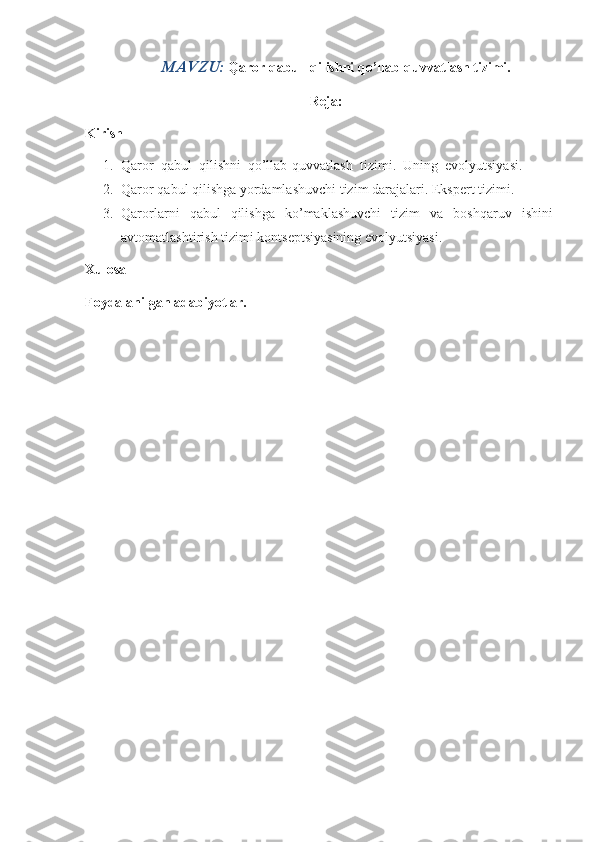 MAVZU:  Qaror qabul  qilishni qo’llab-quvvatlash tizimi.
Reja:
Kirish
1. Qaror     qabul     qilishni     qo’llab-quvvatlash     tizimi.     Uning     evolyutsiyasi.
2. Qaror qabul	 qilishga	 yordamlashuvchi	 tizim	 darajalari.	 Ekspert	 tizimi.
3. Qarorlarni	
 qabul	 qilishga	 ko’maklashuvchi	 tizim	 va	 boshqaruv	 ishini
avtomatlashtirish	
 tizimi	 kontseptsiyasining	 evolyutsiyasi.
Xulosa
Foydalanilgan adabiyotlar. 