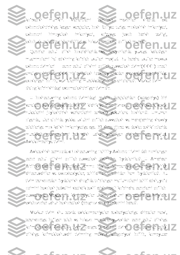 ko’rsatish 	mumkin.	 	Variantlarni	 	baholash	 	mezonlari	 	sifatida	 	esa
axborotlashtirishga	
 ketgan	 xarajatlar,	 bosh	 faoliyat	 turiga	 moslashish	 imkoniyati,
axborotni	
 	himoyalash	 	imkoniyati,	 	so’rovga	 	javob	 	berish	 	tezligi,
asbobuskunalarning	
 ishonchliligi	 va	 hokazo	 omillarni	 qo’llash	 mumkin.	 
Qarorlar	
 qabul	 qilish	 bosqichlarida	 va	 jarayonlarida	 yuzaga	 keladigan
muammolarni	
 hal	 etishning	 ko’plab	 usullari	 mavjud.	 Bu	 barcha	 usullar	 maxsus
axborot	
 tizimlari	 —	 qaror	 qabul	 qilishni	 qo`llab-quvvatlash	 tizimi(KKKT)	 orqali
amalga	
 oshiriladi.	 KKKTni	 loyihalash	 iqtisodiy	 jihatdan	 maqsadga	 muvofiqlikka
asoslangan	
 bo’lib,	 vazifalarning	 murakkabligi	 bilan	 aniqlanadi.	 Mazkur	 tizim	 —
dialog	
 ko’rinishidagi	 avtomatlashtirilgan	 tizimdir.	 
U	
 boshqaruvning	 axborot	 tizimidagi	 muhim	 darajalaridan	 (kategoriya)	 biri
sanaladi.	
 So`nggi	 paytlarda	 KKKT	 kichik	 va	 o’rta	 biznesda	 ham	 (masalan,	 savdo
nuktalarini	
 joylashtirish	 variantlarini	 tanlash)	 yakunlana	 boshlandi.	 Umuman
olganda,	
 ular	 alohida	 yakka	 uslubni	 qo’llab-quvvatlash	 va	 menejerning	 shaxsiy
talablariga	
 mos	 kelish	 imkoniyatiga	 ega.	 32	 Katta	 tijorat	 va	 davlat	 tashkilotlarida
murakkab	
 muammolarni	 hal	 etish	 uchun	 yaratilgan	 tizimlar	 ham	 mavjud.
Aviakompaniya	
 tizimi.	 
Aviatashish	
 tarmoqda	 «Boshqaruvning	 Tahliliy	 Axborot	 Tizimi	 deb	 nomlangan
qaror	
 qabul	 qilishni	 qo`llab-quvvatlash	 tizimidan	 foydalaniladi.	 U	 American
Airlines	
 tomonidan	 yaratilgan,	 ammo	 boshqa	 kompaniyalar,	 samolyot	 ishlab
chiqaruvchilar	
 va	 assotsiatsiyalar,	 tahlilchilar	 tomonidan	 ham	 foydalaniladi.	 Bu
tizim	
 transportdan	 foydalanish	 chog’ida	 to’plangan	 ma`lumotlarni	 tahlil	 etish,	 yo’q
oqimini	
 baxolash	 jadvalini	 statistik	 taxlil	 etish	 orqali	 ko’pincha	 qarorlarni	 qo’llab-
quvvatlaydi.	
 Masalan,	 u kompaniyalar	 ulushi,	 tushumi	 va	 rentabellik	 bo’yicha
aviabozorlar	
 uchun	 bashoratlash	 (prognoz	 qilish)	 imkonini	 beradi.	 
Mazkur	
 tizim	 shu	 tarzda	 aviakompaniyalar	 raxbariyatlariga	 chiptalar	 narxi,
taransportga	
 bo’lgan	 talab	 va	 hokazo	 masalalar	 yuzasidan	 qaror	 qabul	 qilishga
ko’maklashadi.	
 Geografik	 tizim.	 Geografik	 axborot	 tizimi	 —	 bu	 qarorlar	 qabul
qilishga	
 ko’maklashuvchi	 tizimning	 maxsus	 kategoriyasi	 bo’lib,	 kompyuter 