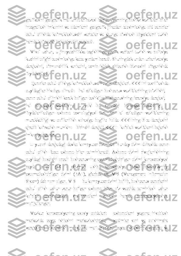 grafikasini geografik	 ma`lumotlar	 bazasi	 hamda	 tizimning	 boshkz	 vazifalari	 bilan
integrallash	
 imkonini	 va	 odamlarni	 geografik	 jihatdan	 taqsimlashga	 oid	 qarorlar
qabul	
 qilishda	 ko’maklashuvchi	 xaritalar	 va	 shunga	 o’xshash	 obyektlarni	 tuzish
hamda	
 ko’rsatish	 imkoniyatini	 yaratadi.	 
Misol	
 uchun,	 u jinoyatchilikka	 tegishli	 geografik	 xaritani	 tuzish	 va	 politsiya
kuchini	
 to’g’ri	 taqsimlashga	 katta	 yordam	 beradi.	 Shuningdek	 undan	 urbanizatsiya
darajasini,	
 o’rmonchilik	 san`atini,	 temir	 ishlab	 chiqarish	 biznesini	 o’rganishda
foydalaniladi.
 	
Qarorlar	 qabul	 qilishga	 ko’maklashuvchi	 tizim	 darajalari.	 KKKTni	 tasniflashda
quyidagilar	
 hisobga	 olinadi:	 - hal	 etiladigan	 boshqaruv	 vazifalarining	 to’zilishi;	 -
qaror	
 qabul	 qilinishi	 kerak	 bo’lgan	 tashkilot	 boshqaruvining	 ierarxiya	 darajasi;	 -
hal	
 etiladigan	 vazifaning	 u	 yoki	 bu	 sohadagi	 biznesga	 tegishliligi;	 -
foydalaniladigan	
 axborot	 texnologiyasi	 turi.	 33	 Hal	 etiladigan	 vazifalarning
murakkabligi	
 va	 qo’llanilish	 sohasiga	 bog’liq	 holda	 KKKTning	 3 ta	 darajasini
ajratib	
 ko’rsatish	 mumkin:	 - birinchi	 darajali	 KKKT-	 ko’plab	 vazifalarni	 bajarish
imkoniyatiga	
 ega.	 
U	
 yuqori	 darajadagi	 davlat	 kompyuter	 tizimidir.	 Bunday	 tizim	 doirasida	 qaror
qabul	
 qilish	 faqat	 axborot	 bilan	 ta`minlanadi.	 Axborot	 tizimi	 rivojlanishining
quyidagi	
 bosqichi	 orqali	 boshqaruvning	 avtomatlashtirilgan	 tizimi	 kontseptsiyasi
paydo	
 bo’ldi.	 (I.6	 –	 chizma.)	 Ushbu	 kontseptsiya	 bizda	 boshqaruvning
avtomatlashtirilgan	
 tizimi	 (BAT),	 g’arbda	 esa	 MIS	 (Management	 Information
Sistem)	
 deb	 nom	 olgan.	 MIS	 —	 bu	 kompyuter	 tizimi	 bo’lib,	 boshqaruv	 qarorlarini
qabul	
 qilish	 uchun	 zarur	 bo’lgan	 axborot	 bilan	 o’z	 vaqtida	 ta`minlash	 uchun
ko’plab	
 	manbalardagi	 	ma`lumotlarni	 	tanlash	 	hamda	 	integratsiyalashga
mo’ljallangan.	
 
Mazkur	
 kontseptsiyaning	 asosiy	 qoidalari:	 - axborotlarni	 yagona	 hisoblash
markazida	
 qayta	 ishlashni	 markazlashtirish;	 - xodimlar	 soni	 va	 qo`shimcha
xarajatlarni	
 qisqartirish	 maqsadida	 ma`lumotlarni	 qayta	 ishlashning	 apparat	 va 