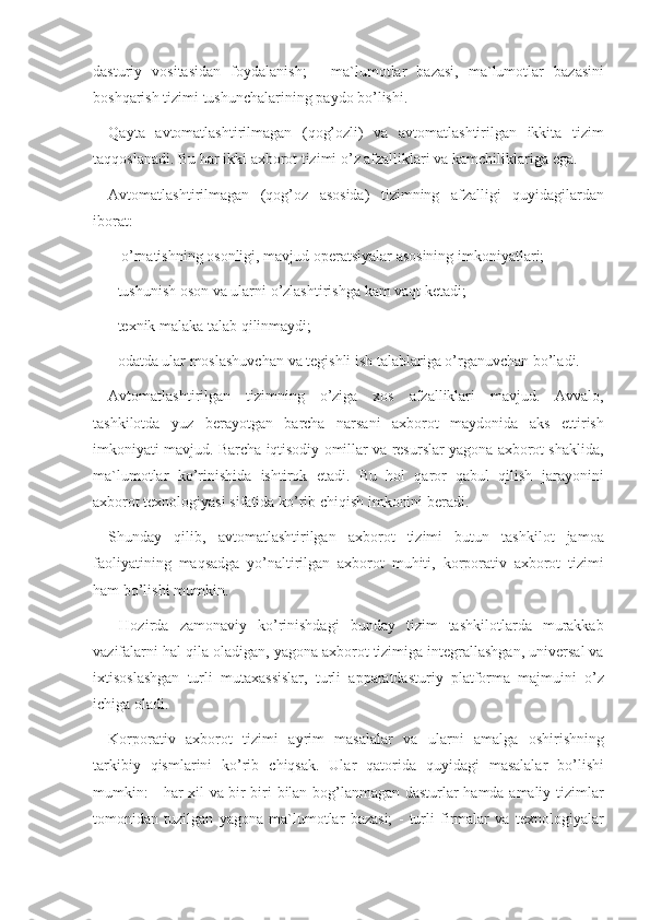 dasturiy vositasidan	 foydalanish;	 - ma`lumotlar	 bazasi,	 ma`lumotlar	 bazasini
boshqarish	
 tizimi	 tushunchalarining	 paydo	 bo’lishi.
Qayta	
 avtomatlashtirilmagan	 (qog’ozli)	 va	 avtomatlashtirilgan	 ikkita	 tizim
taqqoslanadi.	
 Bu	 har	 ikki	 axborot	 tizimi	 o’z	 afzalliklari	 va	 kamchiliklariga	 ega.	 
Avtomatlashtirilmagan	
 (qog’oz	 asosida)	 tizimning	 afzalligi	 quyidagilardan
iborat:
 	
- o’rnatishning	 osonligi,	 mavjud	 operatsiyalar	 asosining	 imkoniyatlari;	 
-	
 tushunish	 oson	 va	 ularni	 o’zlashtirishga	 kam	 vaqt	 ketadi;	 
-	
 texnik	 malaka	 talab	 qilinmaydi;	 
-	
 odatda	 ular	 moslashuvchan	 va	 tegishli	 ish	 talablariga	 o’rganuvchan	 bo’ladi.	 
Avtomatlashtirilgan	
 tizimning	 o’ziga	 xos	 afzalliklari	 mavjud.	 Avvalo,
tashkilotda	
 yuz	 berayotgan	 barcha	 narsani	 axborot	 maydonida	 aks	 ettirish
imkoniyati	
 mavjud.	 Barcha	 iqtisodiy	 omillar	 va	 resurslar	 yagona	 axborot	 shaklida,
ma`lumotlar	
 ko’rinishida	 ishtirok	 etadi.	 Bu	 hol	 qaror	 qabul	 qilish	 jarayonini
axborot	
 texnologiyasi	 sifatida	 ko’rib	 chiqish	 imkonini	 beradi.	 
Shunday	
 qilib,	 avtomatlashtirilgan	 axborot	 tizimi	 butun	 tashkilot	 jamoa
faoliyatining	
 maqsadga	 yo’naltirilgan	 axborot	 muhiti,	 korporativ	 axborot	 tizimi
ham	
 bo’lishi	 mumkin.
 	
Hozirda	 zamonaviy	 ko’rinishdagi	 bunday	 tizim	 tashkilotlarda	 murakkab
vazifalarni	
 hal	 qila	 oladigan,	 yagona	 axborot	 tizimiga	 integrallashgan,	 universal	 va
ixtisoslashgan	
 turli	 mutaxassislar,	 turli	 apparatdasturiy	 platforma	 majmuini	 o’z
ichiga	
 oladi.	 
Korporativ
 axborot	 tizimi	 ayrim	 masalalar	 va	 ularni	 amalga	 oshirishning
tarkibiy	
 qismlarini	 ko’rib	 chiqsak.	 Ular	 qatorida	 quyidagi	 masalalar	 bo’lishi
mumkin:	
 - har	 xil	 va	 bir-biri	 bilan	 bog’lanmagan	 dasturlar	 hamda	 amaliy	 tizimlar
tomonidan	
 tuzilgan	 yagona	 ma`lumotlar	 bazasi;	 - turli	 firmalar	 va	 texnologiyalar 