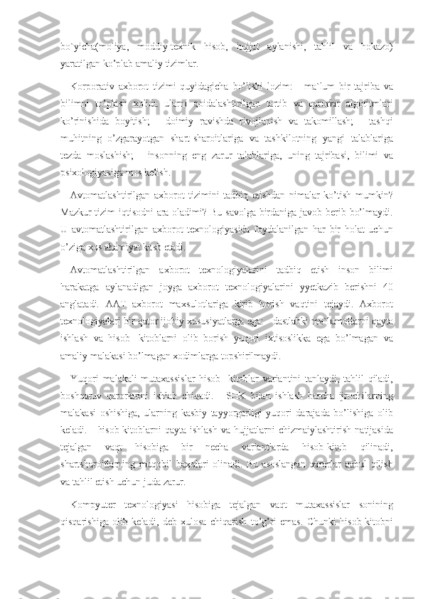 bo`yicha(moliya, moddiy-texnik	 hisob,	 hujjat	 aylanishi,	 tahlil	 va	 hokazo)
yaratilgan	
 ko’plab	 amaliy	 tizimlar.	 
Korporativ	
 axborot	 tizimi	 quyidagicha	 bo’lishi	 lozim:	 - ma`lum	 bir	 tajriba	 va
bilimni	
 to’plash	 xolida	 ularni	 qoidalashtirilgan	 tartib	 va	 qarorlar	 algoritmlari
ko’rinishida	
 boyitish;	 - doimiy	 ravishda	 rivojlanish	 va	 takomillash;	 - tashqi
muhitning	
 o’zgarayotgan	 shart-sharoitlariga	 va	 tashkilotning	 yangi	 talablariga
tezda	
 moslashish;	 - insonning	 eng	 zarur	 talablariga,	 uning	 tajribasi,	 bilimi	 va
psixologiyasiga	
 mos	 kelish.	 
Avtomatlashtirilgan	
 axborot	 tizimini	 tadbiq	 etishdan	 nimalar	 ko’tish	 mumkin?
Mazkur	
 tizim	 iqtisodni	 ara	 oladimi?	 Bu	 savolga	 birdaniga	 javob	 berib	 bo’lmaydi.
U	
 avtomatlashtirilgan	 axborot	 texnologiyasida	 foydalanilgan	 har	 bir	 holat	 uchun
o’ziga	
 xos	 ahamiyat	 kasb	 etadi.	 
Avtomatlashtirilgan	
 axborot	 texnologiyalarini	 tadbiq	 etish	 inson	 bilimi
harakatga	
 aylanadigan	 joyga	 axborot	 texnologiyalarini	 yyetkazib	 berishni	 40
anglatadi.	
 AAT	 axborot	 maxsulotlariga	 kirib	 borish	 vaqtini	 tejaydi.	 Axborot
texnologiyalari	
 bir	 qator	 ijobiy	 xususiyatlarga	 ega:	 - dastlabki	 ma`lumotlarni	 qayta
ishlash	
 va	 hisob-	 kitoblarni	 olib	 borish	 yuqori	 ixtisoslikka	 ega	 bo’lmagan	 va
amaliy	
 malakasi	 bo’lmagan	 xodimlarga	 topshirilmaydi.	 
Yuqori	
 malakali	 mutaxassislar	 hisob-	 kitoblar	 variantini	 tanlaydi,	 tahlil	 qiladi,
boshqaruv	
 qarorlarini	 ishlab	 chiqadi.	 - SHK	 bilan	 ishlash	 barcha	 ijrochilarning
malakasi	
 oshishiga,	 ularning	 kasbiy	 tayyorgarligi	 yuqori	 darajada	 bo’lishiga	 olib
keladi.	
 - hisob-kitoblarni	 qayta	 ishlash	 va	 hujjatlarni	 chizmaiylashtirish	 natijasida
tejalgan	
 	vaqt	 	hisobiga	 	bir	 	necha	 	variantlarda	 	hisob-kitob	 	qilinadi,
shartsharoitlarning	
 muqobil	 baxolari	 olinadi.	 Bu	 asoslangan	 qarorlar	 qabul	 qilish
va	
 tahlil	 etish	 uchun	 juda	 zarur.	 
Kompyuter	
 texnologiyasi	 hisobiga	 tejalgan	 vaqt	 mutaxassislar	 sonining
qisqarishiga	
 olib	 keladi,	 deb	 xulosa	 chiqarish	 to’g’ri	 emas.	 Chunki	 hisob-kitobni 