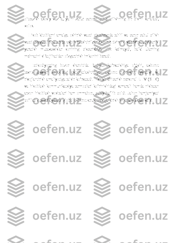 o`tqazish asosiy	 vazifa,	 ya`ni	 zarur	 qarorni	 qabul	 qilishning	 bir	 qismi	 sanaladi,
xolos.	
 
Hisob-kitoblarni	
 amalga	 oshirish	 vaqti	 qisqarganda	 tahlil	 va	 qaror	 qabul	 qilish
vaqti	
 uzayadi.	 Shu	 tariqa	 avtomatlashtirilgan	 axborot	 tizimini	 va	 texnologiyalarini
yaratish	
 mutaxassislar	 sonining	 qisqarishiga	 olib	 kelmaydi,	 balki	 ularning
mehnatini	
 sifat	 jihatidan	 o’zgartirish	 imkonini	 beradi.
 	
Iqtisodiyotning	 bozor	 sharoitida	 faoliyat	 ko’rsatishiga	 o’tishi,	 axborot
texnologiyalari	
 sohasidagi	 avtomatlashtirilgan	 axborot	 tizimlarini	 yaratish	 va
rivojlantirish	
 amaliyotiga	 ta`sir	 ko’rsatadi.	 - Ishlab	 chiqarish	 personal	 EHM	 (SHK)
va	
 hisoblash-kommunikatsiya	 tarmoqlari	 ko’rinishidagi	 samarali	 hamda	 nisbatan
arzon	
 hisoblash	 vositalari	 ham	 ommabop,	 qulay	 bo’lib	 qoldi.	 Jahon	 hamjamiyati
qo’llab-quvvatlaydigan	
 global	 axborot	 strukturasiga	 kirish	 imkoni	 yuzaga	 keldi. 