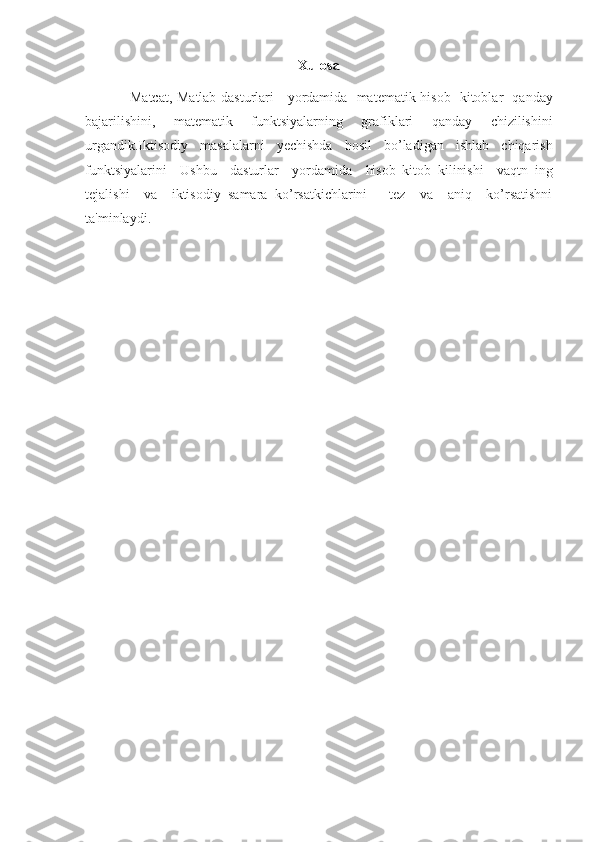 Xulosa
Matcat, Matlab	 dasturlari	   yordamida	  matematik	 hisob	  kitoblar	  qanday
bajarilishini,	
  matematik	  funktsiyalarning	  grafiklari	  qanday	  chizilishini
urgandik.Iktisodiy	
  masalalarni	  yechishda	  hosil	  bo’ladigan	  ishlab	  chiqarish
funktsiyalarini	
  Ushbu	  dasturlar	  yordamida	  hisob	 kitob	 kilinishi	  vaqtn	 ing
tejalishi	
  va	  iktisodiy	 samara	 ko’rsatkichlarini	   tez	  va	  aniq	  ko’rsatishni
ta'minlaydi.	
  