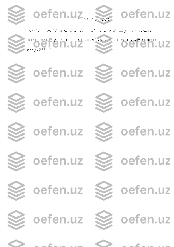 ADABIYOTLAR:
1.S.S.Gulomov, A.T.Shermuhamedov,	 B.A.Begalov	 Iqtisodiy	 Informatika	 va	 
axborot	
 texnologiyalari.	 «O’zbekiston»	 nashriyoti,	 «Hilol	 nuri»	 shu'ba	 korxonasi.	 
1999	
 y.,	 277	 bet. 