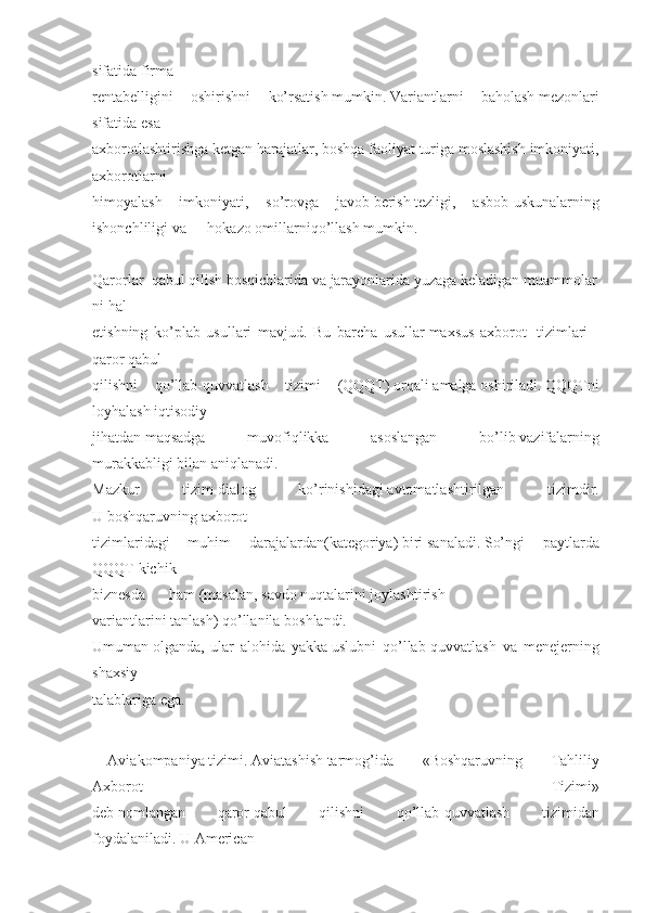 sifatida firma
rentabelligini	
 oshirishni	 ko’rsatish   mumkin.   Variantlarni	 baholash   mezonlari
sifatida   esa
axborotlashtirishga   ketgan	
 harajatlar,	 boshqa	 faoliyat	 turiga	 moslashish	 imkoniyati,
axborotlarni
himoyalash	
 imkoniyati,	 so’rovga	 javob   berish   tezligi,	 asbob-uskunalarning
ishonchliligi	
 va hokazo   omillarniqo’llash   mumkin.
       	
  
Qarorlar     qabul   qilish   bosqichlarida   va   jarayonlarida   yuzaga   keladigan   muammolar
ni   hal
etishning	
 ko’plab	 usullari	 mavjud.	 Bu	 barcha	 usullar   maxsus	 axborot	    tizimlari   –
qaror	
 qabul
qilishni	
 qo’llab-quvvatlash	 tizimi	 (QQQT)   orqali   amalga   oshiriladi.   QQQTni
loyhalash	
 iqtisodiy
jihatdan   maqsadga	
 	muvofiqlikka	 	asoslangan	 	bo’lib   vazifalarning
murakkabligi   bilan	
 aniqlanadi.
Mazkur	
 	tizim   dialog	 	ko’rinishidagi   avtomatlashtirilgan	 	tizimdir.
U   boshqaruvning   axborot
tizimlaridagi	
 	muhim	 	darajalardan(kategoriya)   biri   sanaladi.   So’ngi	 	paytlarda
QQQT   kichik
biznesda ham   (masalan,   savdo   nuqtalarini   joylashtirish
variantlarini   tanlash)   qo’llanila	
 boshlandi.
Umuman   olganda,	
 ular	 alohida	 yakka   uslubni	 qo’llab-quvvatlash	 va	 menejerning
shaxsiy
talablariga	
 ega.
             
Aviakompaniya   tizimi.   Aviatashish   tarmog’ida	
 	«Boshqaruvning	 	Tahliliy
Axborot	
 	Tizimi»
deb   nomlangan	
 	qaror   qabul	 	qilishni	 	qo’llab-quvvatlash	 	tizimidan
foydalaniladi.   U   American 