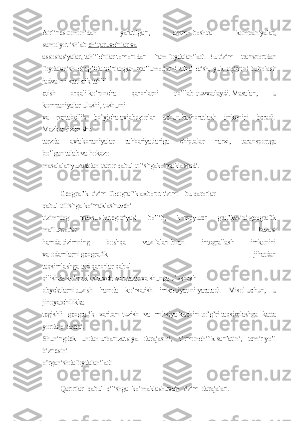 Airlines   tomonidan 	yaratilgan,	 	ammo   boshqa	 	kompaniyalar,
samolyot   ishlab   chiqaruvchilar 	
      va 	 
assosiasiyalar,   tahlilchilar   tomonidan	
 ham   foydalaniladi.   Bu   tizim	 transportdan
foydalanish	
 chog’ida   to’plangan	 ma’lumotlarni   tahlil	 etish,	 yuk	 oqimini	 baholash
jadvalini	
 statistik	 tahlil
etish	
 	orqali   ko’pincha	 	qarorlarni	 	qo’llab-quvvatlaydi.   Masalan,	 	u
kompaniyalar   ulushi,   tushumi
va	
 rentabellik	 bo’yicha   aviabozorlar	 uchun   bashoratlash	 imkonini	 beradi.
Mazkur   tizim   shu
tarzda	
 	aviakopaniyalar	 	rahbariyatlariga	 	chiptalar	 	narxi,	 	taransportga
bo’lgan   talab   va   hokazo
masalalar   yuzasidan   qaror   qabul   qilishgako’maklashadi.
         
  Geografik     tizim.   Geografik   axborot   tizimi   –bu   qarorlar
qabul   qilishga   ko’maklashuvchi
tizimning	
 	maxsus   kategoriyasi	 	bo’lib,	 	kompyuter	 	grafikasini   geografik
ma’lumotlar	
 	bazasi
hamda   tizimning	
 	boshqa	 	vazifalari   bilan	 	integrallash	 	imkonini
va   odamlarni   geografik	
 	jihatdan
taqsimlashga	
 oid   qarorlar   qabul
qilishda   ko’maklashuvchi   xaritalar   va   shunga   o’xshash
obyektlarni   tuzish	
 hamda	 ko’rsatish	 imkoniyatini   yaratadi.	 Misol   uchun,	 u
jinoyatchilikka
tegishli	
 geografik	 xaritani   tuzish	 va	 milisiya   kuchini   to’g’ri   taqsimlashga	 katta
yordam   beradi.
Shuningdek	
 undan   urbanizatsiya	 darajasini,	 o’rmonchilik   san’atini,	 temir   yo’l
biznesini
o’rganishdafoydalaniladi.
 	
    
  Qarorlar     qabul     qilishga     ko’maklashuvchi     tizim     darajalari.     