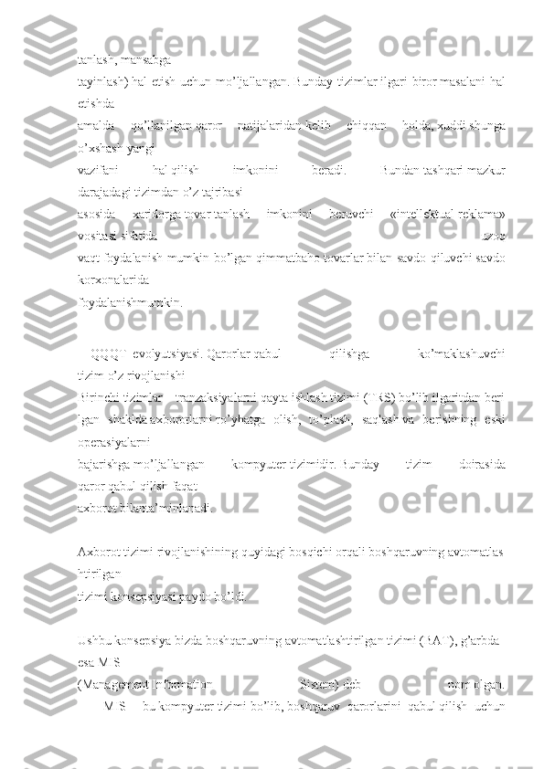 tanlash,   mansabga
tayinlash)   hal etish	 uchun	 mo’ljallangan.   Bunday	 tizimlar   ilgari	 biror   masalani	 hal
etishda
amalda	
 	qo’llanilgan   qaror	 	natijalaridan   kelib	 	chiqqan	 	holda,   xuddi   shunga
o’xshash   yangi
vazifani	
 	hal   qilish	 	imkonini	 	beradi.	 	Bundan   tashqari   mazkur
darajadagi   tizimdan   o’z   tajribasi
asosida	
 	xaridorga   tovar   tanlash	 	imkonini	 	beruvchi	 	«intellektual   reklama»
vositasi   sifatida	
 	uzoq
vaqt   foydalanish	
 mumkin	 bo’lgan   qimmatbaho	 tovarlar   bilan	 savdo	 qiluvchi   savdo
korxonalarida
foydalanishmumkin.
           
QQQT     evolyutsiyasi.   Qarorlar   qabul	
 	qilishga	 	ko’maklashuvchi
tizim   o’z   rivojlanishi	
     
Birinchi   tizimlar   –   tranzaksiyalarni   qayta   ishlash   tizimi   (TRS)   bo’lib   ilgaritdan   beri
lgan	
 shaklda   axborotlarni   ro’yhatga	 olish,	 to’plash,	 saqlash   va	 berishning	 eski
operasiyalarni
bajarishga   mo’ljallangan	
 	kompyuter   tizimidir.   Bunday	 	tizim	 	doirasida
qaror   qabul   qilish   faqat
axborot   bilanta’minlanadi.
       	
  
Axborot   tizimi   rivojlanishining   quyidagi   bosqichi   orqali   boshqaruvning   avtomatlas
htirilgan
tizimi   konsepsiyasi   paydo   bo’ldi.
       
  
Ushbu   konsepsiya   bizda   boshqaruvning   avtomatlashtirilgan   tizimi   (BAT),   g’arbda  
esa   MIS
(Management   Information	
 	Sistem)   deb	 	nom   olgan.
            MIS	
 –   bu   kompyuter   tizimi   bo’lib,   boshqaruv	 qarorlarini	 qabul   qilish	 uchun 