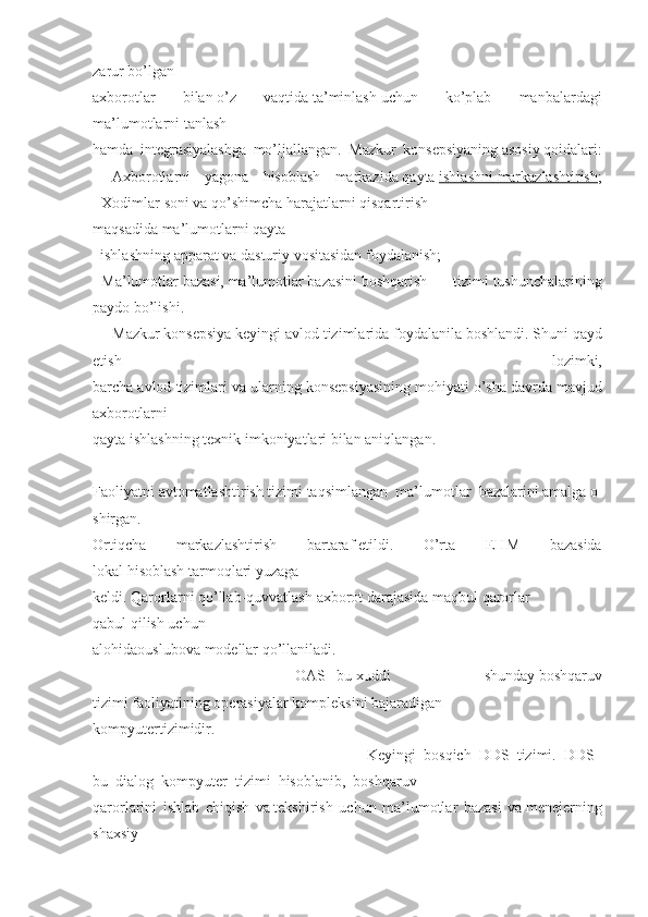 zarur   bo’lgan
axborotlar 	bilan   o’z	 	vaqtida   ta’minlash   uchun	 	ko’plab	 	manbalardagi
ma’lumotlarni   tanlash
hamda	
 integrasiyalashga	 mo’ljallangan.	 Mazkur	 konsepsiyaning   asosiy   qoidalari:
-	
 Axborotlarni	 yagona	 hisoblash	 markazida   qayta   ishlashni 	      markazlashtirish 	  ;
-   Xodimlar   soni	
 va	 qo’shimcha	 harajatlarni	 qisqartirish
maqsadida   ma’lumotlarni   qayta
   	
ishlashning   apparat   va	 dasturiy   vositasidan	 foydalanish;
-   Ma’lumotlar   bazasi,   ma’lumotlar   bazasini   boshqarish	
 	tizimi   tushunchalarining
paydo   bo’lishi.
          Mazkur	
 konsepsiya	 keyingi	 avlod	 tizimlarida   foydalanila   boshlandi.	 Shuni	 qayd
etish	
 	lozimki,
barcha	
 avlod	 tizimlari	 va	 ularning	 konsepsiyasining	 mohiyati   o’sha	 davrda	 mavjud
axborotlarni
qayta	
 ishlashning	 texnik	 imkoniyatlari   bilan   aniqlangan.
       	
  
Faoliyatni   avtomatlashtirish   tizimi   taqsimlangan     ma’lumotlar     bazalarini   amalga   o
shirgan.
Ortiqcha	
 	markazlashtirish	 	bartaraf   etildi.	 	O’rta	 	EHM	 	bazasida
lokal   hisoblash   tarmoqlari   yuzaga
keldi.   Qarorlarni   qo’llab-quvvatlash   axborot   darajasida	
 maqbul   qarorlar
qabul   qilish   uchun
alohidaouslubova   modellar   qo’llaniladi.
            OAS–   bu   xuddi
 	shunday   boshqaruv
tizimi   faoliyatining   operasiyalar   kompleksini   bajaradigan
kompyutertizimidir.
            Keyingi     bosqich–DDS     tizimi.     DDS–
bu     dialog     kompyuter     tizimi     hisoblanib,     boshqaruv
qarorlarini	
 ishlab	 chiqish	 va   tekshirish	 uchun	 ma’lumotlar	 bazasi	 va   menejerning
shaxsiy 