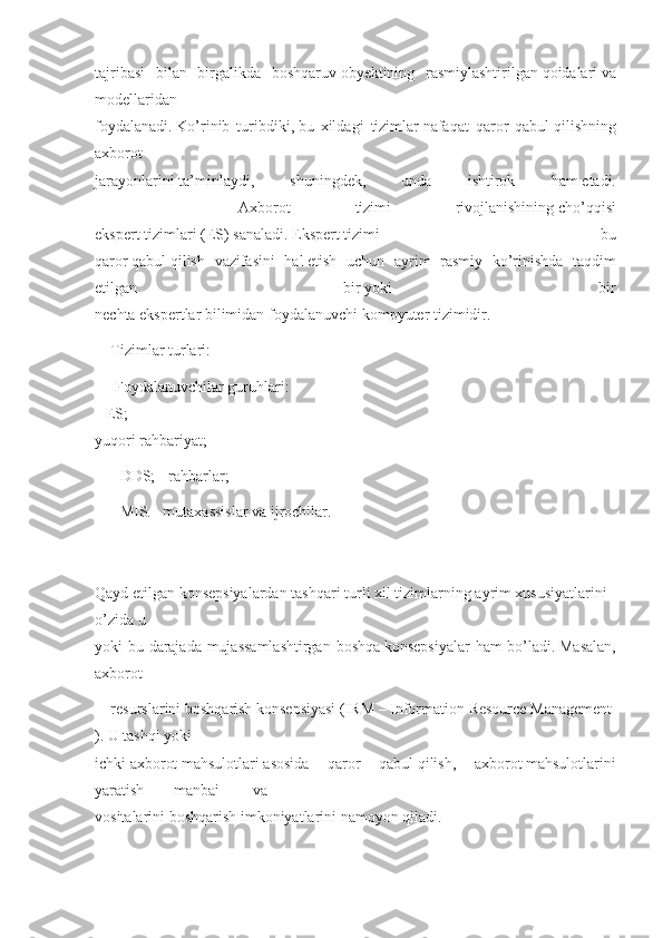 tajribasi bilan	 birgalikda	 boshqaruv   obyektining	 rasmiylashtirilgan   qoidalari   va
modellaridan
foydalanadi.   Ko’rinib	
 turibdiki,   bu	 xildagi	 tizimlar   nafaqat	 qaror	 qabul   qilishning
axborot
jarayonlarini   ta’minlaydi,	
 	shuningdek,	 	unda	 	ishtirok	 	ham   etadi.
            Axborot	
 	tizimi	 	rivojlanishining   cho’qqisi
ekspert   tizimlari   (ES)   sanaladi.   Ekspert   tizimi	
 	–   bu
qaror   qabul   qilish	
 vazifasini	 hal   etish	 uchun	 ayrim	 rasmiy	 ko’rinishda	 taqdim
etilgan	
 	bir   yoki	 	bir
nechta	
 ekspertlar   bilimidan	 foydalanuvchi   kompyuter   tizimidir.
Tizimlar   turlari:	
 
  Foydalanuvchilar   guruhlari:
-	
 ES;	                                                                                                                 	                                          -
yuqori   rahbariyat;
-	
 DDS;	 - rahbarlar;
-	
 MIS.–	 mutaxassislar	 va	 ijrochilar.
       	
  
Qayd   etilgan   konsepsiyalardan   tashqari   turli   xil   tizimlarning   ayrim   xususiyatlarini  
o’zida   u
yoki	
 bu	 darajada	 mujassamlashtirgan	 boshqa   konsepsiyalar	 ham	 bo’ladi.   Masalan,
axborot
resurslarini   boshqarish   konsepsiyasi   (IRM   –   Information   Resource   Management
).   U   tashqi   yoki
ichki   axborot   mahsulotlari   asosida	
 qaror	 qabul   qilish,	 axborot   mahsulotlarini
yaratish manbai va
vositalarini   boshqarish   imkoniyatlarini   namoyon   qiladi.
      