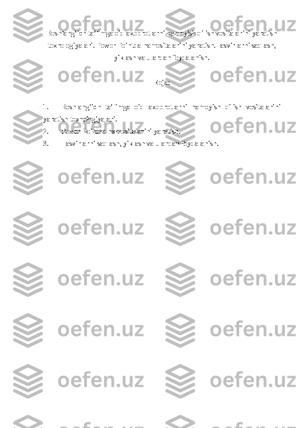 Boshlang’ich ta’limga oid axbprotlarni namoyish qilish vositalarini yaratish
texnologiyalari. Power Pointda namositalarini yaratish.Tasvirlarni saqlash,
yiklash va ulardan foydalanish.
Reja:
1. Boshlang’ich   ta’limga   oid   axbprotlarni   namoyish   qilish   vositalarini
yaratish texnologiyalari.
2. Power Pointda namositalarini yaratish.
3. Tasvirlarni saqlash, yiklash va ulardan foydalanish. 