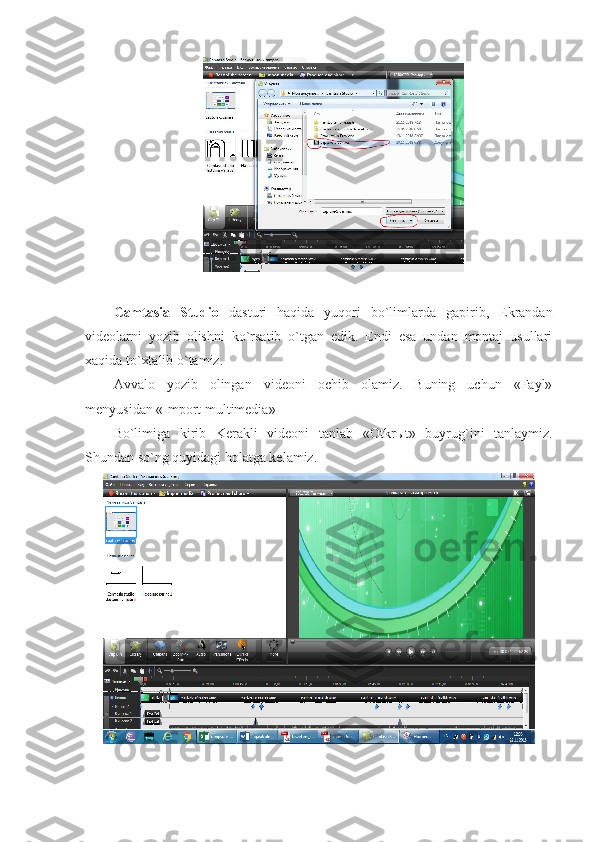 Camtasia   Studio   dasturi   haqida   yuqori   bo`limlarda   gapirib,   Ekrandan
videolarni   yozib   olishni   ko`rsatib   o`tgan   edik.   Endi   esa   undan   montaj   usullari
xaqida to`xtalib o`tamiz.
Avvalo   yozib   olingan   videoni   ochib   olamiz.   Buning   uchun   «Fayl»
menyusidan «Import multimedia» 
Bo`limiga   kirib   Kerakli   videoni   tanlab   «Otkr ы t»   buyrug`ini   tanlaymiz.
Shundan so`ng quyidagi holatga kelamiz. 