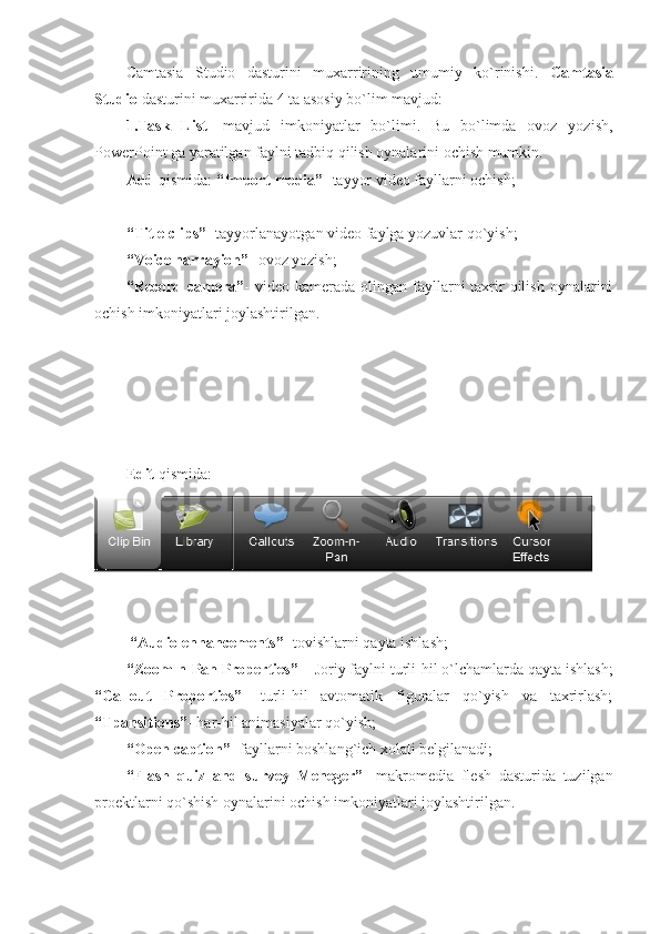 Camtasia   Studio   dasturini   muxarririning   umumiy   ko`rinishi.   Camtasia
Studio  dasturini muxarririda 4 ta asosiy bo`lim mavjud: 
1.Task   List -   mavjud   imkoniyatlar   bo`limi.   Bu   bo`limda   ovoz   yozish,
PowerPoint ga yaratilgan faylni tadbiq qilish oynalarini ochish mumkin. 
Add  qismida:  “Import media”-  tayyor video fayllarni ochish;
“Title clips” - tayyorlanayotgan video faylga yozuvlar qo`yish; 
“Voice narrayion” - ovoz yozish; 
“Record  camera” -  video kamerada  olingan  fayllarni  taxrir  qilish  oynalarini
ochish imkoniyatlari joylashtirilgan. 
Edit  qismida:
 “Audio enhancements”-  tovishlarni qayta ishlash; 
“Zoom-n-Pan Properties” –  Joriy faylni turli-hil o`lchamlarda qayta ishlash;
“Callout   Proporties”-   turli-hil   avtomatik   figuralar   qo`yish   va   taxrirlash;
“Tpansitions”-  har-hil animasiyalar qo`yish; 
“Open caption” - fayllarni boshlang`ich xolati belgilanadi; 
“Flash   quiz   and   survey   Meneger”-   makromedia   flesh   dasturida   tuzilgan
proektlarni qo`shish oynalarini ochish imkoniyatlari joylashtirilgan.  