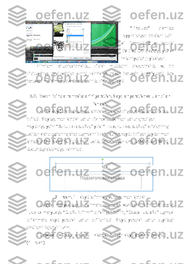 “Produce”   qismida :
Tayyor-langan   proektni   turli-
xil   format-larda   va   hattoki
DVD  va  CD  disklarga yozish
imkoniyatlari joylashgan.
Bilimlarni   chuqrlashtirishda,   o’qish   muddatini   qisqartirishda   va   bir
o’qituvchiga   tinglovchilar   sonini   oshirishga   imkon   beruvchi   komp’yuterli   dars
beruvchi mul’timedia tizmlarida alohida o’rin  egallaydi.
5.2. Power Pointda namositalarini yaratish. Slaydlar yaratish va ular bilan
ishlash.
Har bir slayd bir nechta matn kiritish mumkin bo‘lgan ramkalardan iborat 
bo‘ladi. Slaydga matn kiritish uchun o‘z navbatida matn uchun ajratilgan 
maydonga ya’ni “ Заголовок   слайда ”  уо ki “ Подзаголовка   слайда ” so‘zlarining 
ustidan sichqonchaning chap tugmasini bosib, kursor paydo bo‘lgan joydan matn 
kiritamiz (3 – rasm).Bu holda matn ustida bajariladigan amallar Microsoft Word 
dasturidagiek amalga oshiriladi. 
3 – rasm.  1 – slayd ko‘rinishi va unga matn kiritish 
Главная   menyusidagi   qo‘shimcha   tugmalar   vazifasini   ko‘rib   chiqamiz.
Главная  menyusiga “ Слайд  bo‘limi” qo‘shilgan bo‘lib, “ Создать   слайд ” tugmasi
qo‘shimcha   slayd   yaratish   uchun   qo‘llaniladi.   Slayd   yaratish   uchun   quyidagi
amallarni bajarish lozim: 
 Главная  →   Создать   слайд  → kerakli bo‘lgan slayd shabloni tanlanadi      
(4 – rasm).  