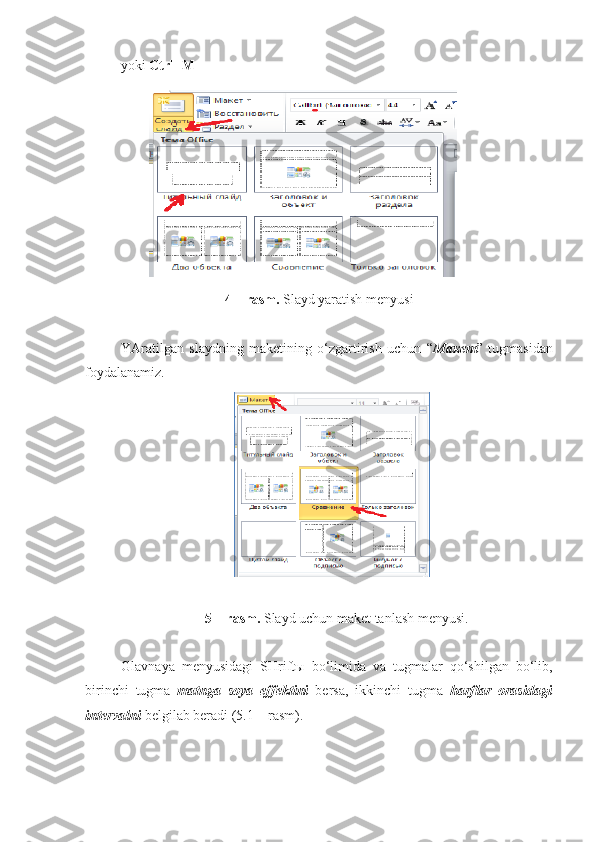  уоki  Ctrl+M 
4 – rasm.  Slayd yaratish menyusi
YAratilgan   slaydning   maketining   o‘zgartirish   uchun   “ Макет ”   tugmasidan
foydalanamiz. 
5 – rasm.  Slayd uchun maket tanlash menyusi. 
Glavnaya   menyusidagi   SHrift ы   bo‘limida   va   tugmalar   qo‘shilgan   bo‘lib,
birinchi   tugma   matnga   soya   effektini   bersa,   ikkinchi   tugma   harflar   orasidagi
intervalni  belgilab beradi (5.1 – rasm).  