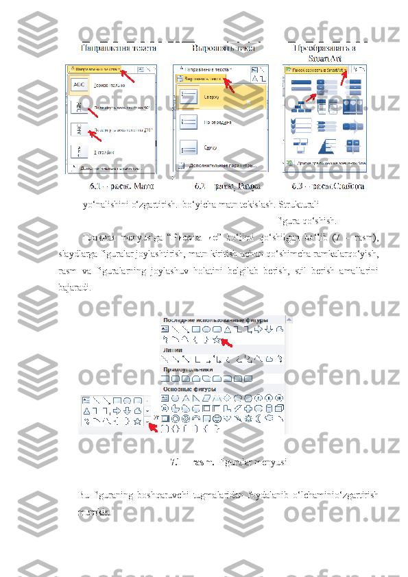 yo‘nalishini o‘zgartirish.  bo‘yicha matn tekislash. Strukturali               
                                                                                           figura qo‘shish.
Главная   menyusiga   “ Рисование ”   bo‘limi   qo‘shilgan   bo‘lib   (7   –   rasm),
slaydlarga figuralar joylashtirish, matn kiritish uchun qo‘shimcha ramkalarqo‘yish,
rasm   va   figuralarning   joylashuv   holatini   belgilab   berish,   stil   berish   amallarini
bajaradi.
7.1 – rasm.  Figuralar menyusi
Bu   figuraning   boshqaruvchi   tugmalaridan   foydalanib   o‘lchaminio‘zgartirish
mumkin. 