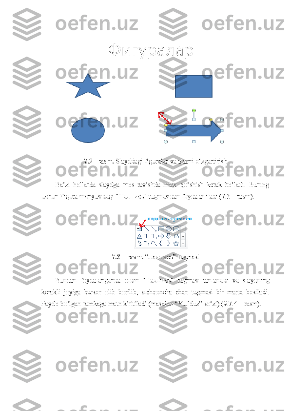 7.2– rasm.  Slayddagi figuralar va ularni o‘zgartirish
Ba’zi   hollarda   slaydga   mos   ravishda   matn   qo‘shish   kerak   bo‘ladi.   Buning
uchun Figura menyusidagi “ Надпись ” tugmasidan foydalaniladi (7.3 – rasm).
7.3 – rasm.  “ Надпись ” tugmasi
Bundan   foydalanganda   oldin   “ Надпись ”   tugmasi   tanlanadi   va   slaydning
kerakli   joyiga   kursor   olib   borilib,   sichqoncha   chap   tugmasi   bir   marta   bosiladi.
Paydo bo‘lgan ramkaga matn kiritiladi (masalan “YUlduz” so‘zi) (9.7.4 – rasm).  