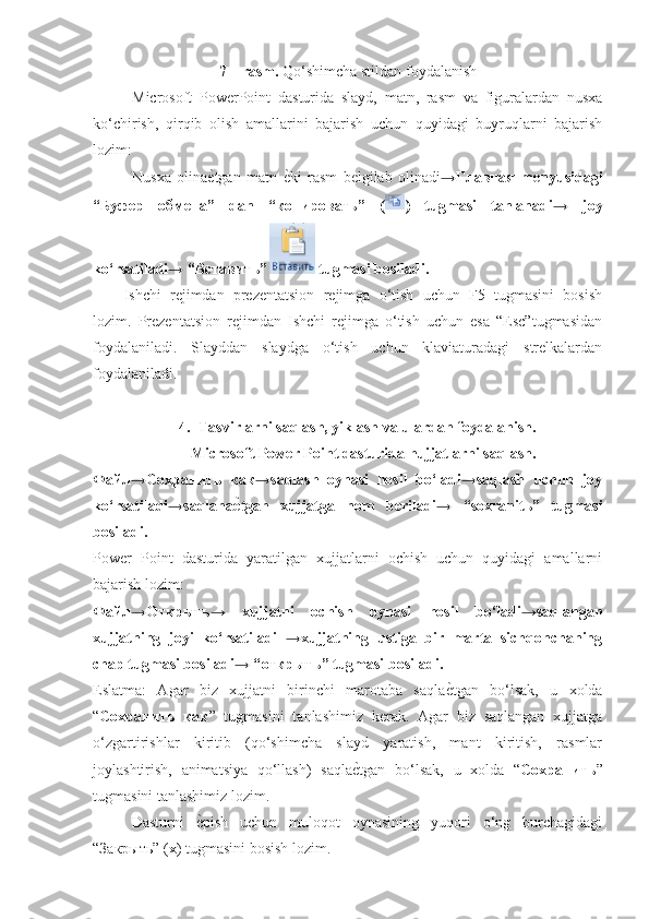 7 – rasm.  Qo‘shimcha stildan foydalanish
Microsoft   PowerPoint   dasturida   slayd,   matn,   rasm   va   figuralardan   nusxa
ko‘chirish,   qirqib   olish   amallarini   bajarish   uchun   quyidagi   buyruqlarni   bajarish
lozim: 
Nusxa   olina еp tgan   matn   е	p ki   rasm   belgilab   olinadi → Главная   menyusidagi
“ Буфер   обмена ”   dan   “ копировать ”   ( )   tugmasi   tanlanadi→   joy
ko‘rsatiladi→ “ Вставить ”  tugmasi bosiladi. 
Ishchi   rejimdan   prezentatsion   rejimga   o‘tish   uchun   F5   tugmasini   bosish
lozim.   Prezentatsion   rejimdan   Ishchi   rejimga   o‘tish   uchun   esa   “Esc”tugmasidan
foydalaniladi.   Slayddan   slaydga   o‘tish   uchun   klaviaturadagi   strelkalardan
foydalaniladi.
4. Tasvirlarni saqlash, yiklash va ulardan foydalanish.
Microsoft Power Point dasturida hujjatlarni saqlash.
Файл → Сохранить   как →saqlash   oynasi   hosil   bo‘ladi→saqlash   uchun   joy
ko‘rsatiladi→saqlana е	
\ tgan   xujjatga   nom   beriladi→   “soxranit ь ”   tugmasi
bosiladi. 
Power   Point   dasturida   yaratilgan   xujjatlarni   ochish   uchun   quyidagi   amallarni
bajarish lozim: 
Файл → Открыть →   xujjatni   ochish   oynasi   hosil   bo‘ladi→saqlangan
xujjatning   joyi   ko‘rsatiladi   →xujjatning   ustiga   bir   marta   sichqonchaning
chap tugmasi bosiladi→ “ открыть ” tugmasi bosiladi. 
Eslatma:   Agar   biz   xujjatni   birinchi   marotaba   saqla е	
p tgan   bo‘lsak,   u   xolda
“ Сохранить   как ”   tugmasini   tanlashimiz   kerak.   Agar   biz   saqlangan   xujjatga
o‘zgartirishlar   kiritib   (qo‘shimcha   slayd   yaratish,   mant   kiritish,   rasmlar
joylashtirish,   animatsiya   qo‘llash)   saqla е	
p tgan   bo‘lsak,   u   xolda   “ Сохранить ”
tugmasini tanlashimiz lozim. 
Dasturni  	
еppish   uchun   muloqot   oynasining   yuqori   o‘ng   burchagidagi
“ Закрыть ” ( x ) tugmasini bosish lozim. 