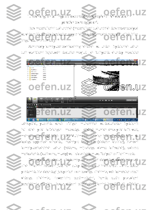 1. Boshlang’ich ta’limga oid axbprotlarni namoyish qilish vositalarini
yaratish texnologiyalari.
Dars materiallarini tushuntirish (materiallarni tushuntirish dars prezentatsiyasi
va videorolik, amaliy harakatlar, tayyor ishlar ko’rgazmasini namoyish qilish bilan
birgalikda olib boriladi).
Zamonaviy kompyuter texnikasining ishlatish    va    undan   foydalanish uchun
turli   vazifalarni   bajaruvchi   dasturlar   mavjud.   Ish   faoliyatida   shunday   masalalar
uchraydiki,   yuqorida    sanab     o’tilgan     muharrirlar     va  dasturlardan  foydalanib
hal     etish     yoki     ko’zlangan       maqsadga       erishish   mumkin emas yoki   ko’p   vaqt,
mehnat   va   mablag’   talab   qiladi.   Multimedia-   tizimlar   hozirgi   paytda   ta’im   va
kasbga   tayyorlash   sohasida,     nashriyot   faoliyotida   (elektron   kitoblar),   biznesni
kompiyuterlashtirish   uchun   (reklama,   mijozlarga   xizmat   ko’rsatish),   axborot
markazlarida (kutibxona, muzey) va Hakozolarda muvaffaqiyatli qo’llanilmoqda. 
Camtasia  Studio dasturi –  bu  kompyuter monitori ekranidagi tasvirlarni   yozib
olish   imkonini   beruvchi   juda   ham   qulay   kuchli   dastur   hisoblanadi.   Ushbu   dastur
yordamida biz ekrandagi jarayonlari   oson   tasvirga olishimiz, veb-kameralar orqali
videoga   olishimiz,   PowerPoint   taqdimotlarini,   hamda   audio   yozuvlarni
yaratishimiz   mumkin.   Dastur   videoni   tahrirlash   imkonini   beradi:   turli   effektlar 