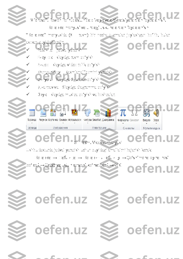 Microsoft Power Point dasturida dizayn va animatsiyalardan foydalanish.
Вставка  menyusi va undagi uskunalardan foydalanish
“ Вставка ”   menyusida   (8   –   rasm)   bir   necha   tugmalar   joylashgan   bo‘lib,   bular
asosan quyidagilardir: 
 Таблица  – jadval yaratish 
 Рисунок  – slaydga rasm qo‘yish 
 Видео  – slaydga video rolik qo‘yish 
   Фотоальбом  – Rasmlar al’bomini yaratish 
 Фигуры  – Slaydga figuralar qo‘yish 
   Диаграмма  - Slaydga diagramma qo‘yish 
   Звук  – slaydga musiqa qo‘yish va boshqalar. 
8 – rasm.  Vstavka menyusi
Ushbu dasturda jadval yaratish uchun quyidagi amallalrni bajarish kerak: 
Вставка   →   Таблица   →   Вставить   таблицу   →Qo‘shimcha   oyna   hosil
bo‘ladi →Qator va ustunlar soni ko‘rsatiladi → OK 