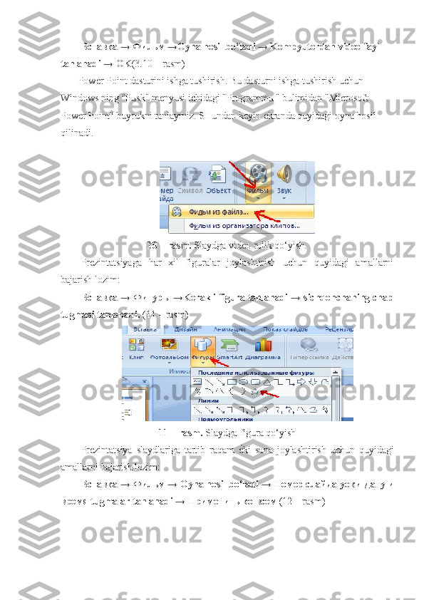 Вставка → Фильм →Oyna hosil bo‘ladi → Kompyuterdan video fayl 
tanlanadi → OK (3.10 – rasm)
             Power Point dasturini ishga tushirish. Bu dasturni ishga tushirish uchun 
Windows ning "Pusk" menyusi ichidagi "Programmы" bulimidan "Microsoft 
Power Point" buyrukni tanlaymiz. SHundan keyin ekranda quyidagi oyna hosil 
qilinadi.  
10 – rasm.  Slaydga video rolik qo‘yish. 
Prezintatsiyaga   har   xil   figuralar   joylashtirish   uchun   quyidagi   amallarni
bajarish lozim: 
Вставка → Фигуры →Kerakli figura tanlanadi → sichqonchaning chap
tugmasi tanlanadi.  (11 – rasm)
11 – rasm.  Slaydga figura qo‘yish
Prezintatsiya   slaydlariga   tartib   raqam   еp ki   sana   joylashtirish   uchun   quyidagi
amallarni bajarish lozim: 
Вставка → Фильм → Oyna hosil bo‘ladi → Номер слайда  уо ки Дату и
время tugmalar tanlanadi → Применить ко всем  (12 – rasm) 