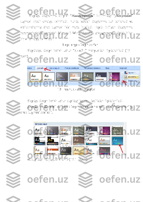 Slaydga   diagramma   qo‘yish   “ Иллюстрация ”   bo‘limidagi   “ Диаграмма ”
tugmasi   orqali   amalga   oshiriladi.   Bunda   kerakli   diagramma   turi   tanlanadi   va
sichqonchaning   chap   tugmasi   ikki   marta   bosiladi.   Paydo   bo‘lgan   diagramma
parametrlarini   o‘zgartirish   Microsoft   Word   dasturida   gistogramma   qo‘yish   bilan
bir xil amalga oshiriladi. 
Slaydlarga dizayn berish
Slaydlarga   dizayn   berish   uchun   “ Дизайн ”   menyusidan   foydalaniladi   (13   –
rasm).
13– rasm.  Дизайн  menyusi
Slaydga dizayn berish uchun quyidagi ketma – ketlikdan foydalaniladi. 
Дизайн   →   Kerakli   bo‘lgan   dizayn   temasi   tanlanadi   →   sichqonchaning
chap tugmasi bosiladi.
va quyidagi natijaga erishamiz (13.1 – rasm) 