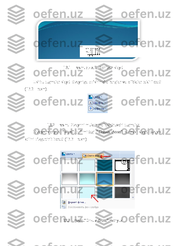 13.1 – rasm.  Дизайн  berilgan slayd
Ushbu   tugmalar   slayd   dizayniga   qo‘shimcha   ranglar   va   effektlar   taklif   etadi
(13.2 – rasm).
13.2 – rasm.  Dizaynni mukammallashtiruvchi tugmalar
Dizayn   menyusi   “ Фон ”   bo‘limidagi   “ Стили   фона ”   tugmasi   slayd   dizayni
stilini o‘zgartirib beradi (13.3 – rasm)
13.3 – rasm. “ Стили   фона ” menyusi 