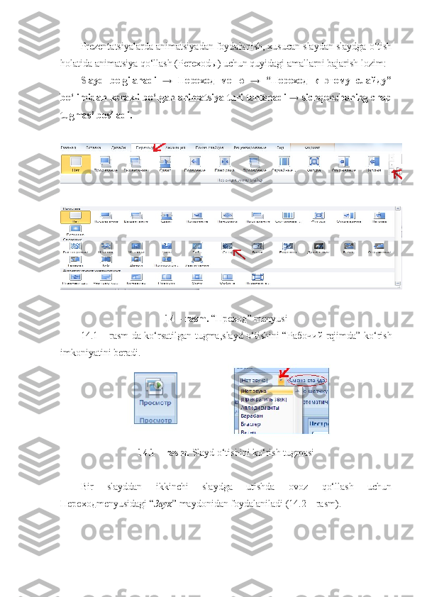 Prezentatsiyalarda animatsiyadan foydalanish, xusucan slaydan slaydga o‘tish
holatida animatsiya qo‘llash (Perexod ы ) uchun quyidagi amallarni bajarish lozim: 
Slayd   belgilanadi   →   Переход   меню   →   “Переход   к   этому   слайду”
bo‘limidan kerakli bo‘lgan animatsiya turi tanlanadi → sichqonchaning chap
tugmasi bosiladi.
14 – rasm.  “ Преход ” menyusi
14.1 – rasm da ko‘rsatilgan tugma,slayd o‘tishini “ Рабочий   rejimda” ko‘rish
imkoniyatini beradi.
14.1 – rasm.  Slayd o‘tishini ko‘rish tugmasi
Bir   slayddan   ikkinchi   slaydga   utishda   ovoz   qo‘llash   uchun
Переход menyusidagi “ Звук ” maydonidan foydalaniladi (14.2 – rasm). 