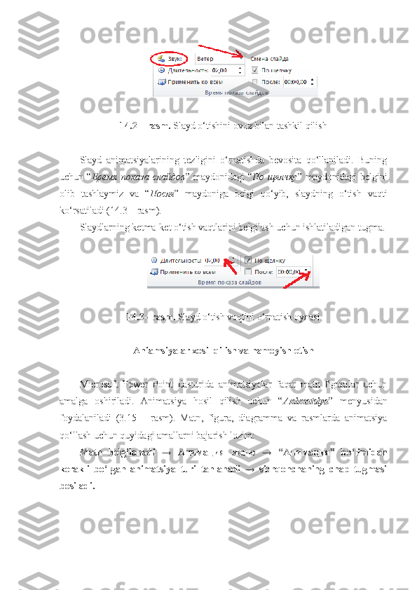 14.2 – rasm.  Slayd o‘tishini ovoz bilan tashkil qilish
Slayd   animatsiyalarining   tezligini   o‘rnatishda   bevosita   qo‘llaniladi.   Buning
uchun  “ Время   показа   слайдов ”  maydonidagi   “ По   щелчку ”  maydonidagi   belgini
olib   tashlaymiz   va   “ После ”   maydoniga   belgi   qo‘yib,   slaydning   o‘tish   vaqti
ko‘rsatiladi (14.3 – rasm). 
Slaydlarning ketma-ket o‘tish vaqtlarini belgilash uchun ishlatiladigan tugma.
14.3– rasm.  Slayd o‘tish vaqtini o‘rnatish oynasi
Aniamsiyalar xosil qilish va namoyish etish
Microsoft   Power   Point   dasturida   animatsiyalar   faqat   matn   figuralar   uchun
amalga   oshiriladi.   Animatsiya   hosil   qilish   uchun   “ Animatsiya ”   menyusidan
foydalaniladi   (3.15   –   rasm).   Matn,   figura,   diagramma   va   rasmlarda   animatsiya
qo‘llash uchun quyidagi amallarni bajarish lozim: 
Matn   belgilanadi   →   Анимация   меню   →   “Анимация”   bo‘limidan
kerakli   bo‘lgan   animatsiya   turi   tanlanadi   →   sichqonchaning   chap   tugmasi
bosiladi. 