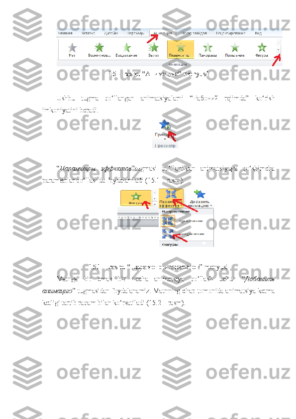 15 – rasm. “ Анимация ” menyusi
Ushbu   tugma   qo‘llangan   animatsiyalarni   “ Рабочий   rejimda”   ko‘rish
imkoniyatini beradi.
“ Параметры   эффектов ”tugmasi   qo‘llanilgan   animatsiyaga   qo‘shimcha
parametrlar qo‘llashda foydalaniladi (15.1 – rasm).
15.1 – rasm. “ Параметры   эффектов ” menyusi
Matnga   bir   emas   bir   necha   animatsiya   qo‘llash   uchun   “ Добавить
анимацию ” tugmasidan foydalanamiz. Matnning chap tomonida animatsiya ketma
ketligi tartib raqam bilan ko‘rsatiladi (15.2 – rasm). 