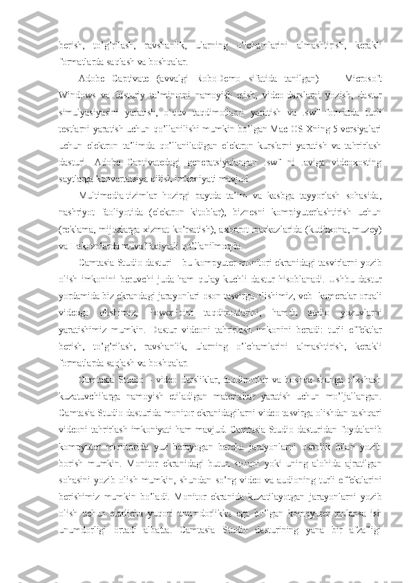 berish,   to’g’rilash,   ravshanlik,   ularning   o’lchamlarini   almashtirish,   kerakli
formatlarda saqlash  va  boshqalar. 
Adobe   Captivate   (avvalgi   RoboDemo   sifatida   tanilgan)   —   Microsoft
Windows   va   dasturiy   ta’minotni   namoyish   etish,   video-darslarni   yozish,   dastur
simulyasiyasini   yaratish,   o`quv   taqdimotlarni   yaratish   va   .swf   formatda   turli
testlarni yaratish uchun qo’llanilishi mumkin bo’lgan Mac OS Xning 5 versiyalari
uchun   elektron   ta’limda   qo’llaniladigan   elektron   kurslarni   yaratish   va   tahrirlash
dasturi.   Adobe   Captivatedagi   generatsiyalangan   .swf   ni   .aviga   videoxosting
saytlarga konvertatsiya qilish imkoniyati mavjud.
Multimedia-tizimlar   hozirgi   paytda   ta’im   va   kasbga   tayyorlash   sohasida,
nashriyot   faoliyotida   (elektron   kitoblar),   biznesni   kompiyuterlashtirish   uchun
(reklama, mijozlarga xizmat ko’rsatish), axborot markazlarida (kutibxona, muzey)
va  Hakozolarda muvaffaqiyatli   qo’llanilmoqda.
Camtasia Studio dasturi – bu  kompyuter  monitori ekranidagi tasvirlarni  yozib
olish   imkonini   beruvchi   juda   ham   qulay   kuchli   dastur   hisoblanadi.   Ushbu   dastur
yordamida  biz ekrandagi jarayonlari   oson  tasvirga olishimiz, veb-   kameralar  orqali
videoga   olishimiz,   PowerPoint   taqdimotlarini,   hamda   audio   yozuvlarni
yaratishimiz   mumkin.   Dastur   videoni   tahrirlash   imkonini   beradi:   turli   effektlar
berish,   to’g’rilash,   ravshanlik,   ularning   o’lchamlarini   almashtirish,   kerakli
formatlarda saqlash  va  boshqalar.
Camtasia   Studio   –   video   darsliklar,   taqdimotlar   va   boshqa   shunga   o’xshash
kuzatuvchilarga   namoyish   etiladigan   materiallar   yaratish   uchun   mo’ljallangan.
Camtasia Studio dasturida  monitor  ekranidagilarni   video  tasvirga olishdan tashqari
videoni tahrirlash   imkoniyati   ham   mavjud.   Camtasia   Studio dasturidan foydalanib
kompyuter   monitorida   yuz   berayogan   barcha   jarayonlarni   osonlik   bilan   yozib
borish   mumkin.   Monitor   ekranidagi   butun   sohani   yoki   uning   alohida   ajratilgan
sohasini   yozib   olish   mumkin,   shundan   so’ng video   va   audioning   turli   effektlarini
berishimiz   mumkin   bo’ladi.   Monitor   ekranida   kuzatilayotgan   jarayonlarni   yozib
olish   uchun   etarlicha   yuqori   unumdorlikka   ega   bo’lgan   kompyuter   tanlansa   ish
unumdorligi   ortadi   albatta.   Camtasia   Studio   dasturining   yana   bir   afzalligi 