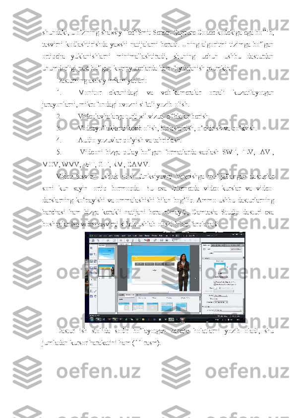 shundaki, u o’zining shaxsiy TechSmit Screen Capture Codec kodekiga ega bo’lib,
tasvirni kodlashtirishda   yaxshi   natijalarni beradi. Uning algoritmi tizimga bo’lgan
ortiqcha   yuklanishlarni   minimallashtiradi,   shuning   uchun   ushbu   dasturdan
unumdorligi  past bo’lgan  kompyuterlarda ham foydalanish mumkin.
Dasturning asosiy imkoniyatlari:
1. Monitor   ekranidagi   va   veb-kameralar   orqali   kuzatilayotgan
jarayonlarni, mikrofondagi ovozni sifatli yozib   olish.
2. Videolavhalarga turli xil  vizual effektlar   berish.
3. Videoyo’laklarni kesib olish, birlashtirish, o’chirish  va   qo’shish.
4. Audio  yozuvlar  qo’yish va   tahrirlash.
5. Videoni   bizga   qulay   bo’lgan   formatlarda   saqlash   SWF,   FLV,    AVI,
MOV, WMV,  PPT,  GIF,  RM,   CAMV.
Video   tasvirni   ushlab   olish   funksiyasini   bajarishga   mo’ljallangan   dasturlar
soni   kun   sayin   ortiq   bormoqda.   Bu   esa   Internetda   video-kurslar   va   video-
darslarning ko’payishi   va   ommalashishi  bilan   bog’liq.   Ammo ushbu dasturlarning
barchasi   ham   bizga   kerakli   natijani   bera   olmaydi,   Camtasia   Studio   dasturi   esa
boshqalardan  video  tasvirni sifatli ushlab olishi bilan farqlanadi.
Dastur   ish   stolida   sodir   bo’layotgan   barcha   holatlarni   yozib   oladi,   shu
jumladan kursor harakatini ham (11-rasm). 