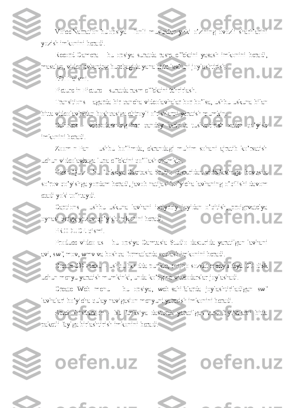 Voice Narration bu  opsiya   fonli   musiqalar   yoki   o’zining   ovozli   sharhlarini
yozish  imkonini   beradi.
Record   Camera   –   bu   opsiya   suratda   rasm   effektini   yasash   imkonini   beradi,
masalan, videolavhaning burchagida yana bitta lavhani joylashtirish.
EDIT qismi.
Picture in Picture – suratda rasm effektini tahrirlash.
Transitions – agarda bir qancha videolavhalar   bor   bo’lsa, ushbu uskuna bilan
bitta videolavhadan boshqasiga chiroyli o’tishlarni  yaratish  mumkin.
Callouts   –   videodarsning   har   qanday   kadrida   tushuntirish   xatini   qo’yish
imkonini beradi.
Zoom-n-Pan   –   ushbu   bo’limda,   ekrandagi   muhim   sohani   ajratib   ko’rsatish
uchun videolavhaga lupa effektini qo’llash mumkin.
Flash Quiz – bu   funksiya   Camtasia Studio dasturidan   videolavhaga    bevosita
so’rov qo’yishga yordam beradi,  javob  natijasi bo’yicha lavhaning o’qilishi davom
etadi  yoki   to’htaydi.
Captions   –   ushbu   uskuna   lavhani   ixtiyoriy   joyidan   o’qitish,   proigrvatelya
oynasi ostiga yozuv qo’yish imkonini beradi.
PRODUCE qismi.
Produce   video   as   –   bu   opsiya   Camtasia   Studio   dasturida   yaratilgan   lavhani
avi, swf, mov, wmv va boshqa formatlarda saqlash imkonini beradi.
Create CD menu – ushbu bandda punkte,   mojno   sozdat menyu dlya CD disk
uchun  menyu  yaratish mumkinki, unda ko’pgina videodarslar   joylashadi.
Create   Web   menu   –   bu   opsiya,   web-sahifalarda   joylashtiriladigan   swf
lavhalari bo’yicha qulay navigasion menyuni yaratish imkonini beradi.
Batch   Production   –   bu   funksiya   dasturda   yaratilgan   turli   loyihalarni   bitta
paketli faylga birlashtirish imkonini beradi. 
