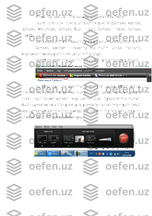 Show/Hide  Task  List – boshqaruv panelini   berkitish/ko’rsatish.
Launch other tools – boshqa utilitalarni ishga solish (Camtasia Recorder,
Camtasia   Menumaker,   Camtasia   Audio   Editor,   Camtasia   Theater,   Camtasia
Player).
Camtasia Studio  Help  – dastur  bo’yicha   yordam. amtasia Studio   utilitalari.
Camtasia   Recorder   –   paketning   eng   muhim   utilitasi   hisoblanib,
videolavhani  bevosita yozib borish uchun   mo’ljallangan.
Record the screen bosadigan bo’lsak quidagi oyna chiqadi oyna chiqadi.
Bu   oyna   orqali   biz   ekranning   qancha   yoki   qanday   qismini   vidioga
olishimiz   mumkinligini   tanlashimiz   mumkin.   Undan   tashqari   camera   tugmasini
bosish   orqali   biz   veb   kamerani   ishga   tushirib   undan   foydalanishimiz   mumkin.
Audio tugmasi esa ovoz bilan yozish yoki yozmaslikni tanlash imkoniyatini beradi.
Rec   tugmasini   bosishimiz   bilan   tasvirga   olish   jarayoni   boshlanadi.   Bu   jarayonni
to’xtatish uchun f10 tugmasini bosish yetarli. 