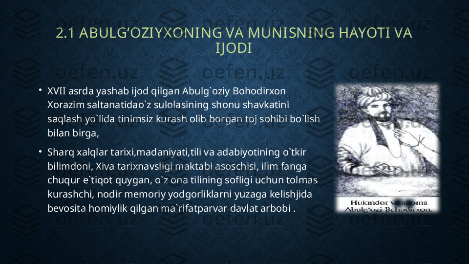 2.1 ABULG‘OZIY X ONING VA MUNISNING HAYOTI VA 
IJ ODI
•
XVII asrda yashab ijod qilgan Abulg`oziy Bohodirxon 
Xorazim saltanatidao`z sulolasining shonu shavkatini 
saqlash yo`lida tinimsiz kurash olib borgan toj sohibi bo`lish 
bilan birga,
•
Sharq xalqlar tarixi,madaniyati,tili va adabiyotining o`tkir 
bilimdoni, Xiva tarixnavsligi maktabi asoschisi, ilim fanga 
chuqur e`tiqot quygan, o`z ona tilining sofligi uchun tolmas 
kurashchi, nodir memoriy yodgorliklarni yuzaga kelishjida 
bevosita homiylik qilgan ma`rifatparvar davlat arbobi . 