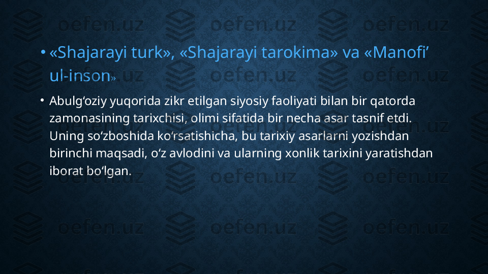 •
«Shajarayi turk», «Shajarayi tarokima» va «Manofi’ 
ul-inson »
•
Abulg‘oziy yuqorida zikr etilgan siyosiy faoliyati bilan bir qatorda 
zamonasining tarixchisi, olimi sifatida bir necha asar tasnif etdi. 
Uning so‘zboshida ko‘rsatishicha, bu tarixiy asarlarni yozishdan 
birinchi maqsadi, o‘z avlodini va ularning xonlik tarixini yaratishdan 
iborat bo‘lgan. 