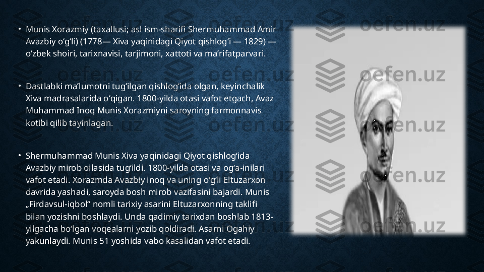 •
Munis Xorazmiy (taxallusi; asl ism-sharifi Shermuhammad Amir 
Avazbiy oʻgʻli) (1778— Xiva yaqinidagi Qiyot qishlogʻi — 1829) — 
oʻzbek shoiri, tarixnavisi, tarjimoni, xattoti va maʼrifatparvari.
•
Dastlabki maʼlumotni tugʻilgan qishlogʻida olgan, keyinchalik 
Xiva madrasalarida oʻqigan. 1800-yilda otasi vafot etgach, Avaz 
Muhammad Inoq Munis Xorazmiyni saroyning farmonnavis 
kotibi qilib tayinlagan.
•
Shermuhammad Munis Xiva yaqinidagi Qiyot qishlogʻida 
Avazbiy mirob oilasida tugʻildi. 1800-yilda otasi va ogʻa-inilari 
vafot etadi. Xorazmda Avazbiy inoq va uning oʻgʻli Eltuzarxon 
davrida yashadi, saroyda bosh mirob vazifasini bajardi. Munis 
„Firdavsul-iqbol“ nomli tarixiy asarini Eltuzarxonning taklifi 
bilan yozishni boshlaydi. Unda qadimiy tarixdan boshlab 1813-
yilgacha boʻlgan voqealarni yozib qoldiradi. Asarni Ogahiy 
yakunlaydi. Munis 51 yoshida vabo kasalidan vafot etadi. 