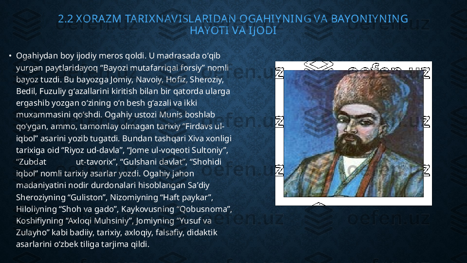 2.2 X ORAZM TARI X N AVISLARIDAN  OGAHIY N IN G VA BAYON IY NI N G 
HAYOTI VA IJ ODI
•
Ogahiydan boy ijodiy meros qoldi. U madrasada oʻqib 
yurgan paytlaridayoq “Bayozi mutafarriqai forsiy” nomli 
bayoz tuzdi. Bu bayozga Jomiy, Navoiy, Hofiz, Sheroziy, 
Bedil, Fuzuliy gʻazallarini kiritish bilan bir qatorda ularga 
ergashib yozgan oʻzining oʻn besh gʻazali va ikki 
muxammasini qoʻshdi. Ogahiy ustozi Munis boshlab 
qoʻygan, ammo, tamomlay olmagan tarixiy “Firdavs ul-
iqbol” asarini yozib tugatdi. Bundan tashqari Xiva xonligi 
tarixiga oid “Riyoz ud-davla”, “Jome ul-voqeoti Sultoniy”, 
“Zubdat              ut-tavorix”, “Gulshani davlat”, “Shohidi 
iqbol” nomli tarixiy asarlar yozdi. Ogahiy jahon 
madaniyatini nodir durdonalari hisoblangan Saʼdiy 
Sheroziyning “Guliston”, Nizomiyning “Haft paykar”, 
Hiloliyning “Shoh va gado”, Kaykovusning “Qobusnoma”, 
Koshifiyning “Axloqi Muhsiniy”, Jomiyning “Yusuf va 
Zulayho” kabi badiiy, tarixiy, axloqiy, falsafiy, didaktik 
asarlarini oʻzbek tiliga tarjima qildi. 