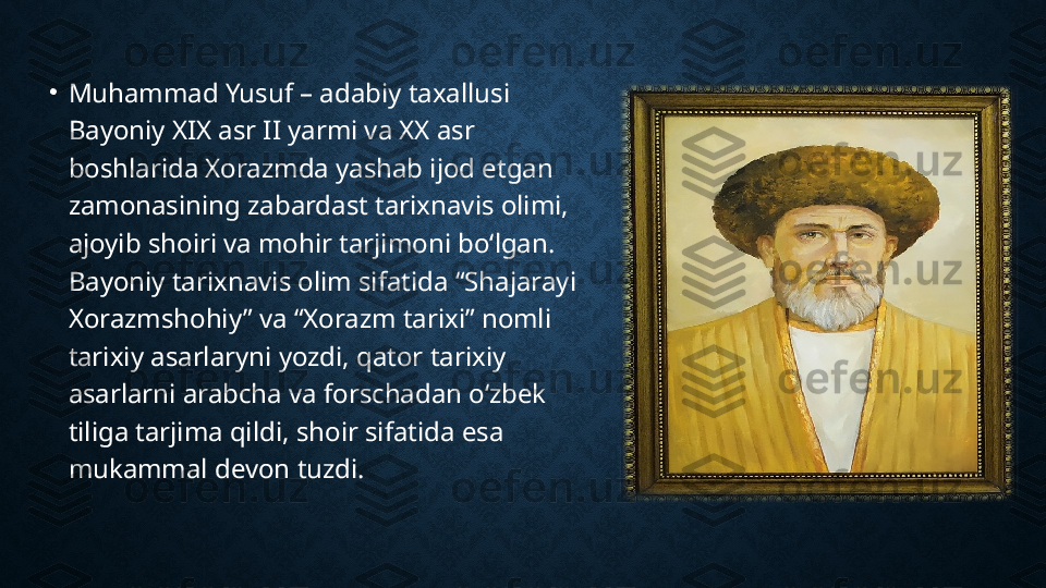 •
Muhammad Yusuf – adabiy taxallusi 
Bayoniy XIX asr II yarmi va XX asr 
boshlarida Xorazmda yashab ijod etgan 
zamonasining zabardast tarixnavis olimi, 
ajoyib shoiri va mohir tarjimoni boʻlgan. 
Bayoniy tarixnavis olim sifatida “Shajarayi 
Xorazmshohiy” va “Xorazm tarixi” nomli 
tarixiy asarlaryni yozdi, qator tarixiy 
asarlarni arabcha va forschadan oʻzbek 
tiliga tarjima qildi, shoir sifatida esa 
mukammal devon tuzdi. 