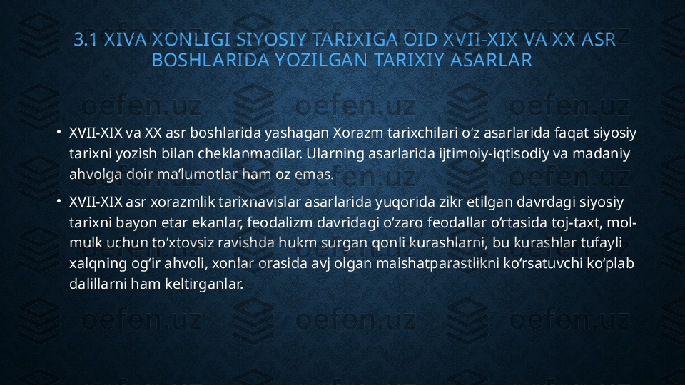   3.1 X IVA  X ON LIGI SIYOSIY  TA RIX IGA OID X VII-X IX  VA X X  ASR 
BOSHLA RIDA  YOZILGA N  TA RIX IY  A SA RLA R
•
XVII-XIX va XX asr boshlarida yashagan Xorazm tarixchilari o‘z asarlarida faqat siyosiy 
tarixni yozish bilan cheklanmadilar. Ularning asarlarida ijtimoiy-iqtisodiy va madaniy 
ahvolga doir ma’lumotlar ham oz emas.
•
XVII-XIX asr xorazmlik tarixnavislar asarlarida yuqorida zikr etilgan davrdagi siyosiy 
tarixni bayon etar ekanlar, feodalizm davridagi o‘zaro feodallar o‘rtasida toj-taxt, mol-
mulk uchun to‘xtovsiz ravishda hukm surgan qonli kurashlarni, bu kurashlar tufayli 
xalqning og‘ir ahvoli, xonlar orasida avj olgan maishatparastlikni ko‘rsatuvchi ko‘plab 
dalillarni ham keltirganlar. 