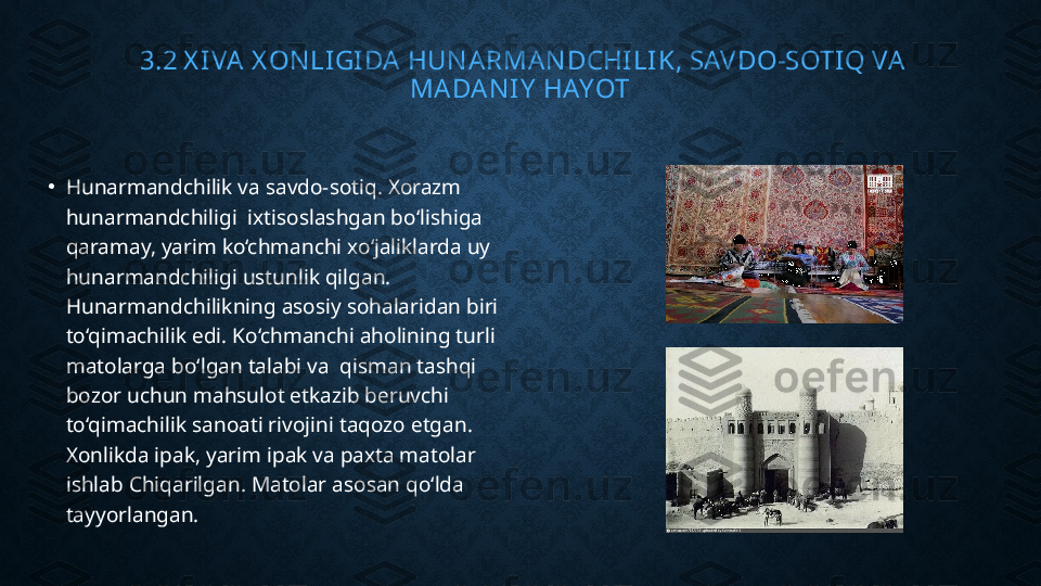   3.2 X IVA  X ON LI GI DA  HUN ARMAN DCHI LIK, SAVDO-SOTIQ VA 
MADA N I Y  HAYOT
•
Hunarmandchilik va savdo-sotiq. Xorazm 
hunarmandchiligi  ixtisoslashgan bo‘lishiga 
qaramay, yarim ko‘chmanchi xo‘jaliklarda uy 
hunarmandchiligi ustunlik qilgan. 
Hunarmandchilikning asosiy sohalaridan biri 
to‘qimachilik edi. Ko‘chmanchi aholining turli 
matolarga bo‘lgan talabi va  qisman tashqi 
bozor uchun mahsulot etkazib beruvchi 
to‘qimachilik sanoati rivojini taqozo etgan. 
Xonlikda ipak, yarim ipak va paxta matolar 
ishlab Chiqarilgan. Matolar asosan qo‘lda 
tayyorlangan. 