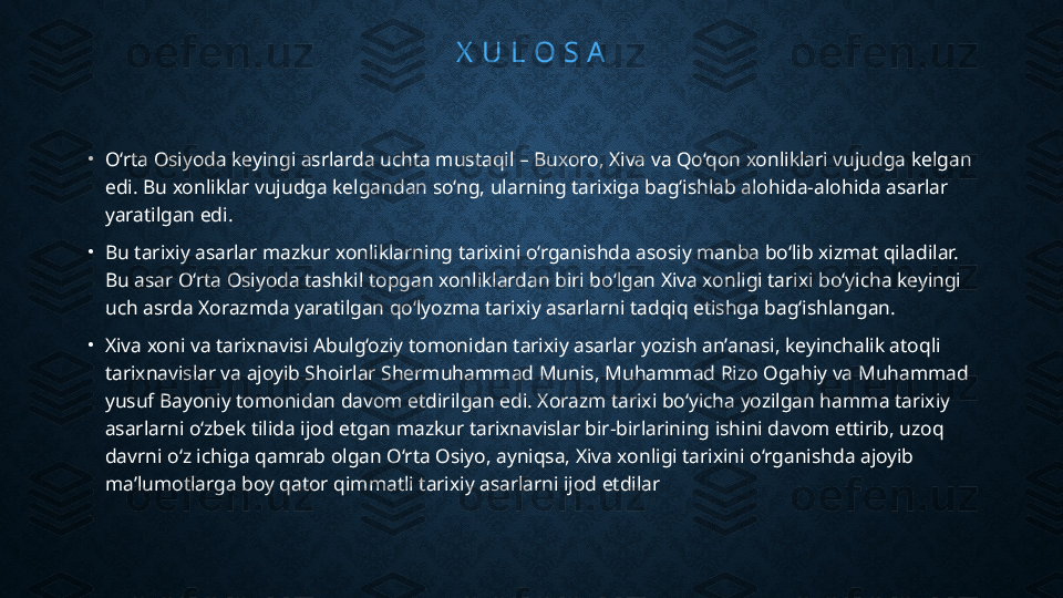 X  U L O S A
•
O‘rta Osiyoda keyingi asrlarda uchta mustaqil – Buxoro, Xiva va Qo‘qon xonliklari vujudga kelgan 
edi. Bu xonliklar vujudga kelgandan so‘ng, ularning tarixiga bag‘ishlab alohida-alohida asarlar 
yaratilgan edi.
•
Bu tarixiy asarlar mazkur xonliklarning tarixini o‘rganishda asosiy manba bo‘lib xizmat qiladilar. 
Bu asar O‘rta Osiyoda tashkil topgan xonliklardan biri bo‘lgan Xiva xonligi tarixi bo‘yicha keyingi 
uch asrda Xorazmda yaratilgan qo‘lyozma tarixiy asarlarni tadqiq etishga bag‘ishlangan.
•
Xiva xoni va tarixnavisi Abulg‘oziy tomonidan tarixiy asarlar yozish an’anasi, keyinchalik atoqli 
tarixnavislar va ajoyib Shoirlar Shermuhammad Munis, Muhammad Rizo Ogahiy va Muhammad 
yusuf Bayoniy tomonidan davom etdirilgan edi. Xorazm tarixi bo‘yicha yozilgan hamma tarixiy 
asarlarni o‘zbek tilida ijod etgan mazkur tarixnavislar bir-birlarining ishini davom ettirib, uzoq 
davrni o‘z ichiga qamrab olgan O‘rta Osiyo, ayniqsa, Xiva xonligi tarixini o‘rganishda ajoyib 
ma’lumotlarga boy qator qimmatli tarixiy asarlarni ijod etdilar 