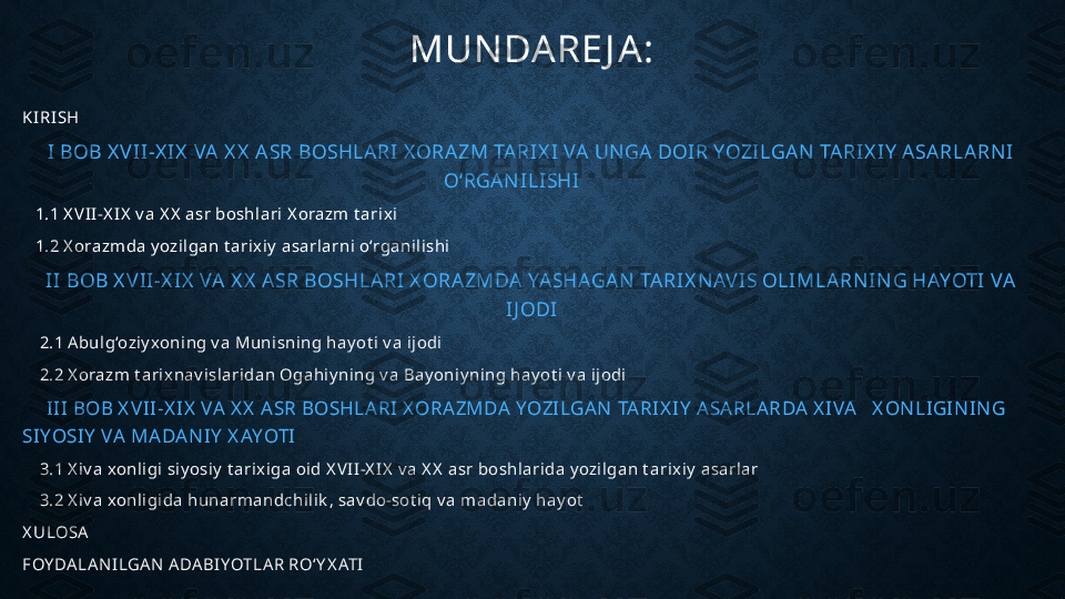 MUN DARE J A:
KI RI SH
I BOB X V II -X I X  VA  X X  A SR BOSHLARI X ORA ZM TA RI X I VA  UN GA DOIR YOZILGAN  TARIX I Y  ASA RLA RN I  
O‘RGAN ILI SHI
    1.1 X V I I-X IX  v a X X  asr boshl ari  X orazm  t arix i
    1.2 X orazm da y ozi lgan t arix iy  asarlarni o‘rgani l ishi
I I BOB X VI I -X I X  VA  X X  A SR BOSHLA RI X ORA ZMDA YASHAGA N  TA RI X N AVI S OLI MLARN I N G HAYOTI VA 
I J ODI
     2.1 A bul g‘oziy xoni ng v a Muni sni ng hay ot i v a i j odi
     2.2 X orazm  t ari x na v islari dan Ogahiy ning v a Bay oniy ning hay ot i  v a ij odi
       III BOB X VII-X IX  VA  X X  ASR BOSHLA RI X ORAZMDA  YOZILGAN  TA RIX IY  ASA RLARDA  X IVA   X ON LIGIN IN G 
SIYOSIY  VA MA DA N IY  X AYOTI
     3.1 X i v a xonli gi  siy osi y  t arix iga oid X V I I-X IX  v a X X  asr boshl ari da y ozi lgan t arix iy  asarlar
     3.2 X i v a xonli gi da hunarmandchi li k , sav do-sot iq v a madani y  hay ot
X ULOSA
FOY DA LA N ILGA N  A DA BIYOTLA R RO‘Y X ATI 